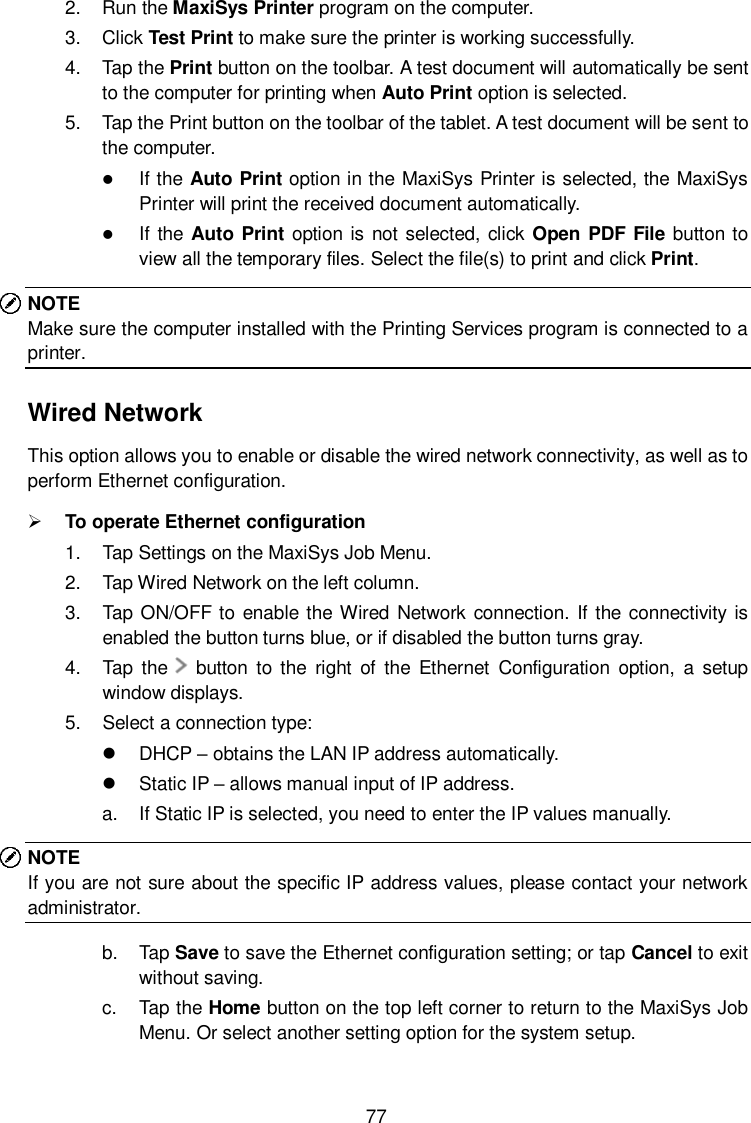  77 2.  Run the MaxiSys Printer program on the computer. 3.  Click Test Print to make sure the printer is working successfully. 4.  Tap the Print button on the toolbar. A test document will automatically be sent to the computer for printing when Auto Print option is selected. 5.  Tap the Print button on the toolbar of the tablet. A test document will be sent to the computer.  If the Auto Print option in the MaxiSys Printer is selected, the MaxiSys Printer will print the received document automatically.  If the  Auto Print option is not selected, click Open PDF File button to view all the temporary files. Select the file(s) to print and click Print. NOTE Make sure the computer installed with the Printing Services program is connected to a printer. Wired Network This option allows you to enable or disable the wired network connectivity, as well as to perform Ethernet configuration.  To operate Ethernet configuration 1.  Tap Settings on the MaxiSys Job Menu. 2.  Tap Wired Network on the left column. 3.  Tap ON/OFF to enable the Wired Network  connection. If the connectivity is enabled the button turns blue, or if disabled the button turns gray. 4.  Tap  the      button  to  the  right  of  the  Ethernet  Configuration  option,  a  setup window displays. 5.  Select a connection type:   DHCP &ndash; obtains the LAN IP address automatically.   Static IP &ndash; allows manual input of IP address. a.  If Static IP is selected, you need to enter the IP values manually. NOTE If you are not sure about the specific IP address values, please contact your network administrator. b.  Tap Save to save the Ethernet configuration setting; or tap Cancel to exit without saving. c.  Tap the Home button on the top left corner to return to the MaxiSys Job Menu. Or select another setting option for the system setup. 