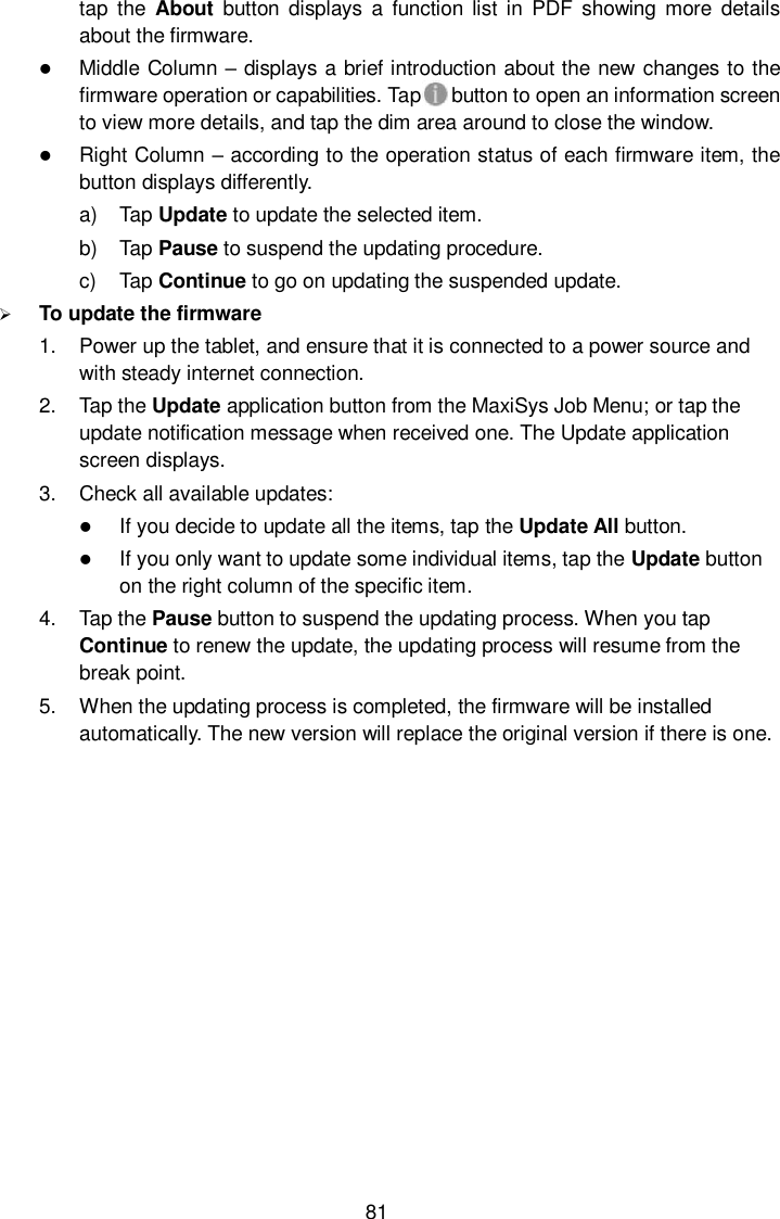  81 tap  the  About  button  displays  a  function list  in  PDF  showing  more  details about the firmware.  Middle Column &ndash; displays a brief introduction about the new changes to the firmware operation or capabilities. Tap     button to open an information screen to view more details, and tap the dim area around to close the window.  Right Column &ndash; according to the operation status of each firmware item, the button displays differently. a)  Tap Update to update the selected item. b)  Tap Pause to suspend the updating procedure. c)  Tap Continue to go on updating the suspended update.  To update the firmware 1.  Power up the tablet, and ensure that it is connected to a power source and with steady internet connection. 2.  Tap the Update application button from the MaxiSys Job Menu; or tap the update notification message when received one. The Update application screen displays. 3.  Check all available updates:  If you decide to update all the items, tap the Update All button.  If you only want to update some individual items, tap the Update button on the right column of the specific item. 4.  Tap the Pause button to suspend the updating process. When you tap Continue to renew the update, the updating process will resume from the break point. 5.  When the updating process is completed, the firmware will be installed automatically. The new version will replace the original version if there is one. 