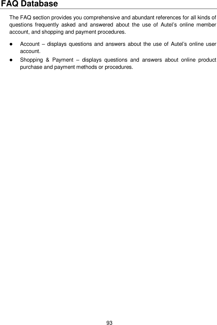  93 FAQ Database The FAQ section provides you comprehensive and abundant references for all kinds of questions  frequently  asked  and  answered  about  the  use  of  Autel&rsquo;s  online  member account, and shopping and payment procedures.  Account &ndash; displays questions and answers about the use  of Autel&rsquo;s online user account.  Shopping  &amp;  Payment &ndash;  displays  questions  and  answers  about  online  product purchase and payment methods or procedures. 