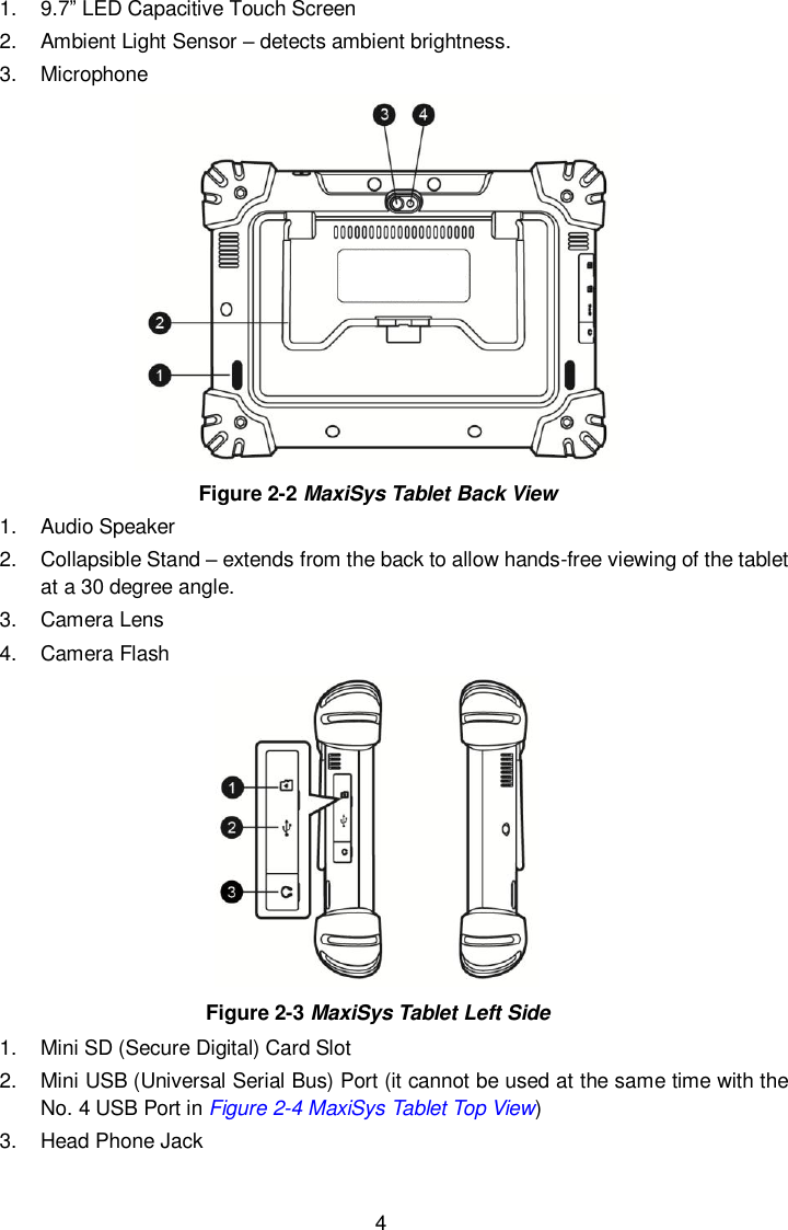  4 1.  9.7&rdquo; LED Capacitive Touch Screen 2.  Ambient Light Sensor &ndash; detects ambient brightness. 3.  Microphone  Figure 2-2 MaxiSys Tablet Back View 1.  Audio Speaker 2.  Collapsible Stand &ndash; extends from the back to allow hands-free viewing of the tablet at a 30 degree angle. 3.  Camera Lens 4.  Camera Flash  Figure 2-3 MaxiSys Tablet Left Side 1.  Mini SD (Secure Digital) Card Slot   2.  Mini USB (Universal Serial Bus) Port (it cannot be used at the same time with the No. 4 USB Port in Figure 2-4 MaxiSys Tablet Top View) 3.  Head Phone Jack Labelling Place
