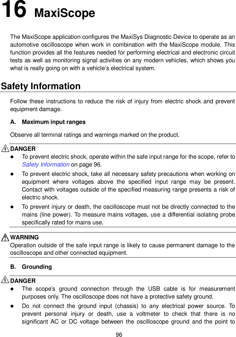    96 16   MaxiScope The MaxiScope application configures the MaxiSys Diagnostic Device to operate as an automotive oscilloscope when work in combination with the MaxiScope module. This function provides all the features needed for performing electrical and electronic circuit tests as well as monitoring signal activities on any modern vehicles, which shows you what is really going on with a vehicle&rsquo;s electrical system. Safety Information Follow  these instructions to reduce the risk of injury from electric shock  and prevent equipment damage. A.  Maximum input ranges Observe all terminal ratings and warnings marked on the product. DANGER    To prevent electric shock, operate within the safe input range for the scope, refer to Safety Information on page 96.  To prevent electric shock, take all necessary safety precautions when working on equipment  where  voltages  above  the  specified  input  range  may  be  present. Contact with voltages outside of the specified measuring range presents a risk of electric shock.  To prevent injury or death, the oscilloscope must not be directly connected to the mains (line power). To measure mains voltages, use a differential isolating probe specifically rated for mains use. WARNING Operation outside of the safe input range is likely to cause permanent damage to the oscilloscope and other connected equipment. B.  Grounding DANGER    The  scope&rsquo;s  ground  connection  through  the  USB  cable  is  for  measurement purposes only. The oscilloscope does not have a protective safety ground.  Do  not  connect  the  ground  input  (chassis)  to  any  electrical  power  source.  To prevent  personal  injury  or  death,  use  a  voltmeter  to  check  that  there  is  no significant AC or  DC  voltage between the oscilloscope  ground and the  point to 