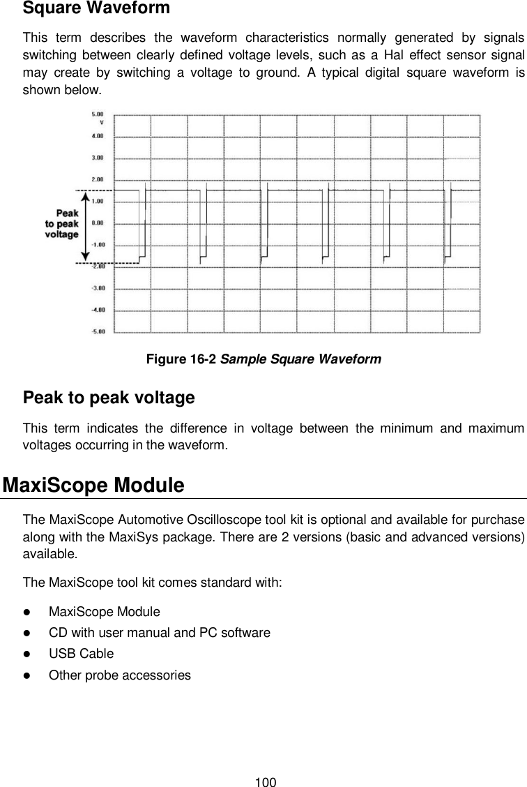  100 Square Waveform This  term  describes  the  waveform  characteristics  normally  generated  by  signals switching between clearly defined voltage  levels, such as a Hal effect sensor signal may  create  by  switching  a  voltage  to  ground.  A  typical  digital  square  waveform  is shown below.  Figure 16-2 Sample Square Waveform Peak to peak voltage This  term  indicates  the  difference  in  voltage  between  the  minimum  and  maximum voltages occurring in the waveform. MaxiScope Module The MaxiScope Automotive Oscilloscope tool kit is optional and available for purchase along with the MaxiSys package. There are 2 versions (basic and advanced versions) available. The MaxiScope tool kit comes standard with:  MaxiScope Module  CD with user manual and PC software  USB Cable  Other probe accessories 