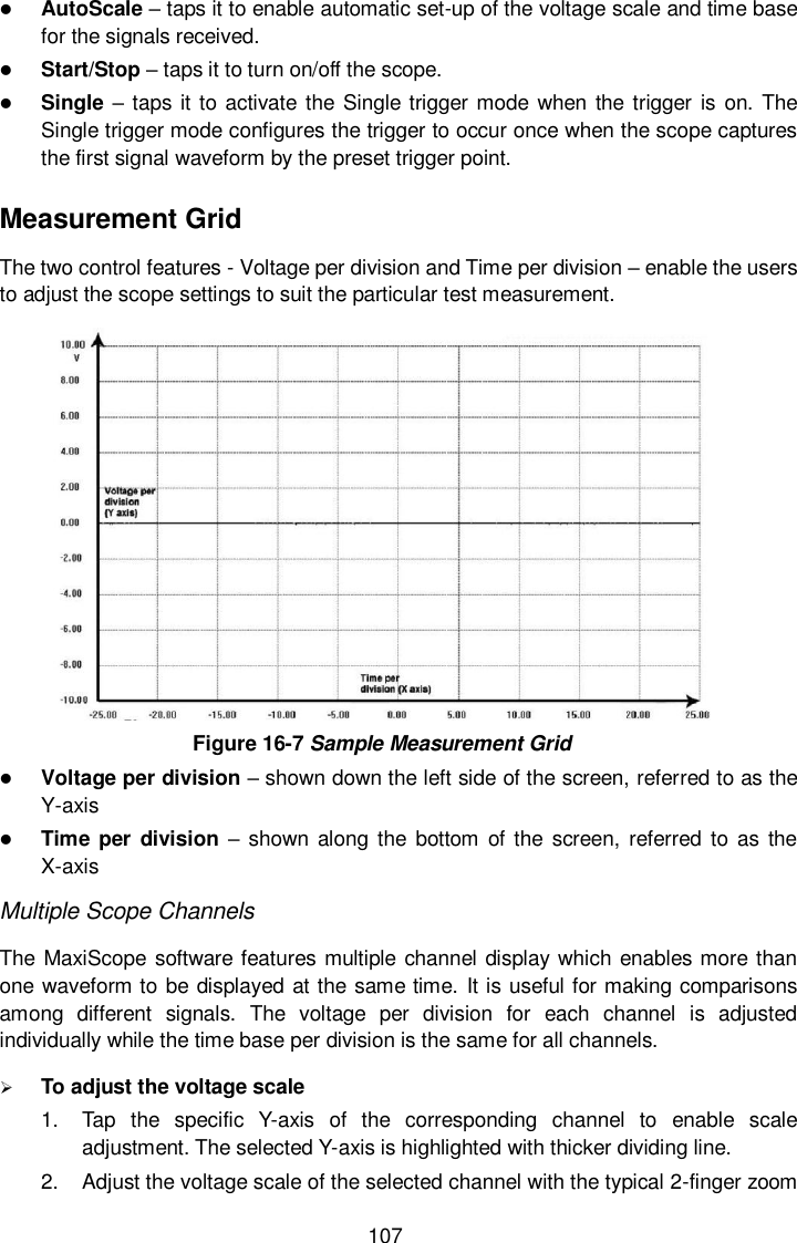  107  AutoScale &ndash; taps it to enable automatic set-up of the voltage scale and time base for the signals received.  Start/Stop &ndash; taps it to turn on/off the scope.  Single &ndash; taps it to activate  the Single trigger mode when the  trigger is on. The Single trigger mode configures the trigger to occur once when the scope captures the first signal waveform by the preset trigger point. Measurement Grid The two control features - Voltage per division and Time per division &ndash; enable the users to adjust the scope settings to suit the particular test measurement.  Figure 16-7 Sample Measurement Grid  Voltage per division &ndash; shown down the left side of the screen, referred to as the Y-axis  Time per  division &ndash; shown  along the bottom  of the screen,  referred  to  as  the X-axis Multiple Scope Channels The MaxiScope  software features multiple channel display which enables more than one waveform to be displayed at the same time. It is useful for making comparisons among  different  signals.  The  voltage  per  division  for  each  channel  is  adjusted individually while the time base per division is the same for all channels.    To adjust the voltage scale   1.  Tap  the  specific  Y-axis  of  the  corresponding  channel  to  enable  scale adjustment. The selected Y-axis is highlighted with thicker dividing line. 2.  Adjust the voltage scale of the selected channel with the typical 2-finger zoom 