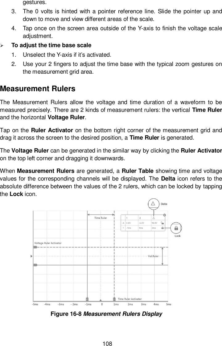  108 gestures. 3.  The 0 volts is hinted with a pointer reference  line. Slide the pointer up and down to move and view different areas of the scale. 4.  Tap once on the screen area outside of the Y-axis to finish the voltage scale adjustment.  To adjust the time base scale   1.  Unselect the Y-axis if it&rsquo;s activated. 2.  Use your 2 fingers to adjust the time base with the typical zoom gestures on the measurement grid area. Measurement Rulers The  Measurement  Rulers  allow  the  voltage  and  time  duration  of  a  waveform  to  be measured precisely. There are 2 kinds of measurement rulers: the vertical Time Ruler and the horizontal Voltage Ruler. Tap on the Ruler Activator on the bottom right corner of the measurement grid and drag it across the screen to the desired position, a Time Ruler is generated. The Voltage Ruler can be generated in the similar way by clicking the Ruler Activator on the top left corner and dragging it downwards. When Measurement Rulers are generated, a Ruler Table showing time and voltage values for the corresponding channels will be displayed. The  Delta icon refers to the absolute difference between the values of the 2 rulers, which can be locked by tapping the Lock icon.  Figure 16-8 Measurement Rulers Display 