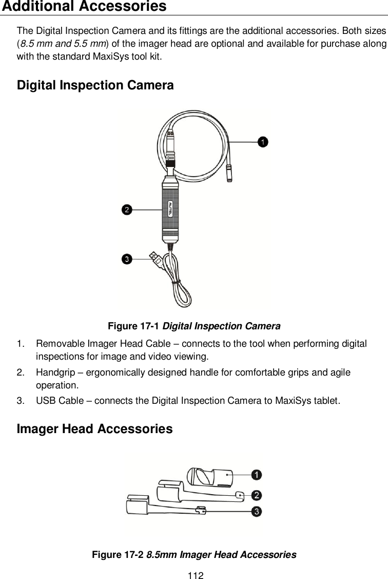  112 Additional Accessories The Digital Inspection Camera and its fittings are the additional accessories. Both sizes (8.5 mm and 5.5 mm) of the imager head are optional and available for purchase along with the standard MaxiSys tool kit. Digital Inspection Camera  Figure 17-1 Digital Inspection Camera 1.  Removable Imager Head Cable &ndash; connects to the tool when performing digital inspections for image and video viewing.   2.  Handgrip &ndash; ergonomically designed handle for comfortable grips and agile operation. 3.  USB Cable &ndash; connects the Digital Inspection Camera to MaxiSys tablet. Imager Head Accessories  Figure 17-2 8.5mm Imager Head Accessories 