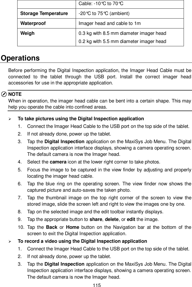  115 Cable: -10&deg;C to 70&deg;C  Storage Temperature -20&deg;C to 75&deg;C  (ambient) Waterproof Imager head and cable to 1m Weigh 0.3 kg with 8.5 mm diameter imager head 0.2 kg with 5.5 mm diameter imager head Operations Before performing the Digital Inspection application, the Imager Head Cable must be connected  to  the  tablet  through  the  USB  port.  Install  the  correct  imager  head accessories for use in the appropriate application. NOTE When in operation, the imager head cable can be bent into a certain shape. This may help you operate the cable into confined areas.  To take pictures using the Digital Inspection application 1.  Connect the Imager Head Cable to the USB port on the top side of the tablet. 2.  If not already done, power up the tablet. 3.  Tap the Digital Inspection application on the MaxiSys Job Menu. The Digital Inspection application interface displays, showing a camera operating screen. The default camera is now the Imager head. 4.  Select the camera icon at the lower right corner to take photos. 5.  Focus the image to be captured in the view finder by adjusting and properly locating the imager head cable. 6.  Tap the  blue  ring  on the operating  screen.  The  view  finder  now shows  the captured picture and auto-saves the taken photo. 7.  Tap  the  thumbnail image  on the  top right corner  of the  screen  to  view the stored image, slide the screen left and right to view the images one by one. 8.  Tap on the selected image and the edit toolbar instantly displays. 9.  Tap the appropriate button to share, delete, or edit the image. 10.  Tap  the  Back  or  Home  button on  the  Navigation  bar  at  the  bottom  of  the screen to exit the Digital Inspection application.  To record a video using the Digital Inspection application 1.  Connect the Imager Head Cable to the USB port on the top side of the tablet. 2.  If not already done, power up the tablet. 3.  Tap the Digital Inspection application on the MaxiSys Job Menu. The Digital Inspection application interface displays, showing a camera operating screen. The default camera is now the Imager head. 