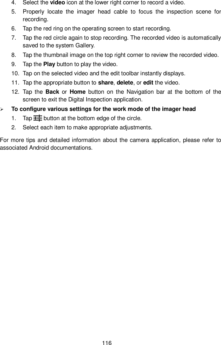  116 4.  Select the video icon at the lower right corner to record a video. 5.  Properly  locate  the  imager  head  cable  to  focus  the  inspection  scene  for recording. 6.  Tap the red ring on the operating screen to start recording. 7.  Tap the red circle again to stop recording. The recorded video is automatically saved to the system Gallery. 8.  Tap the thumbnail image on the top right corner to review the recorded video. 9.  Tap the Play button to play the video. 10.  Tap on the selected video and the edit toolbar instantly displays. 11.  Tap the appropriate button to share, delete, or edit the video. 12.  Tap  the  Back  or  Home  button on  the  Navigation  bar  at  the  bottom  of  the screen to exit the Digital Inspection application.  To configure various settings for the work mode of the imager head 1.  Tap        button at the bottom edge of the circle. 2.  Select each item to make appropriate adjustments. For more tips  and detailed information about the camera application, please refer to associated Android documentations.