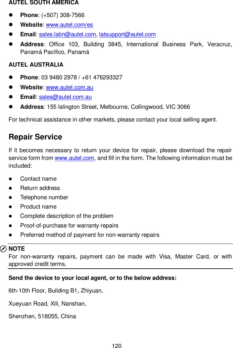 120 AUTEL SOUTH AMERICA  Phone: (+507) 308-7566  Website: www.autel.com/es    Email: sales.latin@autel.com, latsupport@autel.com  Address: Office  103,  Building  3845,  International  Business  Park,  Veracruz, Panam&aacute; Pac&iacute;fico, Panam&aacute; AUTEL AUSTRALIA  Phone: 03 9480 2978 / +61 476293327  Website: www.autel.com.au    Email: sales@autel.com.au  Address: 155 Islington Street, Melbourne, Collingwood, VIC 3066 For technical assistance in other markets, please contact your local selling agent. Repair Service If it becomes necessary to return your device for repair, please  download the repair service form from www.autel.com, and fill in the form. The following information must be included:  Contact name  Return address  Telephone number  Product name  Complete description of the problem  Proof-of-purchase for warranty repairs  Preferred method of payment for non-warranty repairs NOTE For  non-warranty  repairs,  payment  can  be  made  with  Visa,  Master  Card,  or  with approved credit terms. Send the device to your local agent, or to the below address: 6th-10th Floor, Building B1, Zhiyuan,   Xueyuan Road, Xili, Nanshan,   Shenzhen, 518055, China 