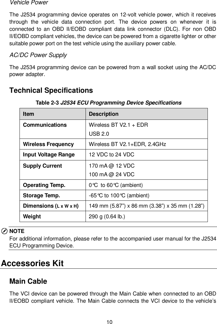  10 Vehicle Power The J2534 programming device operates on 12-volt vehicle power, which it receives through  the  vehicle  data  connection  port.  The  device  powers  on  whenever  it  is connected  to  an  OBD  II/EOBD  compliant  data  link  connector  (DLC).  For  non  OBD II/EOBD compliant vehicles, the device can be powered from a cigarette lighter or other suitable power port on the test vehicle using the auxiliary power cable. AC/DC Power Supply The J2534 programming device can be powered from a wall socket using the AC/DC power adapter. Technical Specifications Table 2-3 J2534 ECU Programming Device Specifications Item Description Communications Wireless BT V2.1 + EDR USB 2.0 Wireless Frequency Wireless BT V2.1+EDR, 2.4GHz Input Voltage Range 12 VDC to 24 VDC Supply Current 170 mA @ 12 VDC 100 mA @ 24 VDC Operating Temp. 0&deg;C to 60&deg;C (ambient) Storage Temp. -65&deg;C to 100&deg;C (ambient) Dimensions (L x W x H) 149 mm (5.87&rdquo;) x 86 mm (3.38&rdquo;) x 35 mm (1.28&rdquo;) Weight 290 g (0.64 lb.) NOTE For additional information, please refer to the accompanied user manual for the J2534 ECU Programming Device. Accessories Kit Main Cable The VCI device can be powered through the Main Cable when connected to an OBD II/EOBD compliant vehicle. The Main Cable connects the VCI device to the vehicle&rsquo;s 