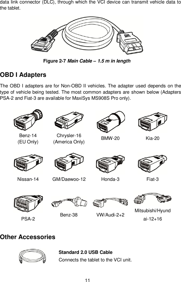  11 data link connector (DLC), through which the VCI device can transmit vehicle data to the tablet.  Figure 2-7 Main Cable &ndash; 1.5 m in length OBD I Adapters The OBD I adapters are for Non-OBD II vehicles. The adapter used depends on the type of vehicle being tested. The most common adapters are shown below (Adapters PSA-2 and Fiat-3 are available for MaxiSys MS908S Pro only).  Benz-14   (EU Only)  Chrysler-16 (America Only) BMW-20 Kia-20 Nissan-14 GM/Daewoo-12 Honda-3 Fiat-3 PSA-2  Benz-38 VW/Audi-2+2 Mitsubishi/Hyundai-12+16 Other Accessories  Standard 2.0 USB Cable Connects the tablet to the VCI unit. 