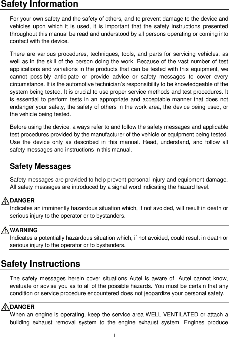  ii Safety Information For your own safety and the safety of others, and to prevent damage to the device and vehicles  upon which it is  used, it is important that the  safety instructions  presented throughout this manual be read and understood by all persons operating or coming into contact with the device. There are various procedures, techniques, tools, and parts for servicing vehicles, as well as in the skill of the person doing the work. Because of the vast number of test applications and variations in the products that can be tested with this equipment, we cannot  possibly  anticipate  or  provide  advice  or  safety  messages  to  cover  every circumstance. It is the automotive technician&rsquo;s responsibility to be knowledgeable of the system being tested. It is crucial to use proper service methods and test procedures. It is essential to perform tests in an appropriate and acceptable manner that does not endanger your safety, the safety of others in the work area, the device being used, or the vehicle being tested. Before using the device, always refer to and follow the safety messages and applicable test procedures provided by the manufacturer of the vehicle or equipment being tested. Use  the  device  only  as  described  in  this manual.  Read,  understand,  and  follow  all safety messages and instructions in this manual. Safety Messages Safety messages are provided to help prevent personal injury and equipment damage. All safety messages are introduced by a signal word indicating the hazard level. DANGER Indicates an imminently hazardous situation which, if not avoided, will result in death or serious injury to the operator or to bystanders. WARNING Indicates a potentially hazardous situation which, if not avoided, could result in death or serious injury to the operator or to bystanders. Safety Instructions The  safety messages herein  cover  situations Autel  is  aware  of.  Autel  cannot know, evaluate or advise you as to all of the possible hazards. You must be certain that any condition or service procedure encountered does not jeopardize your personal safety. DANGER When an engine is operating, keep the service area WELL VENTILATED or attach a building  exhaust  removal  system  to  the  engine  exhaust  system.  Engines  produce 