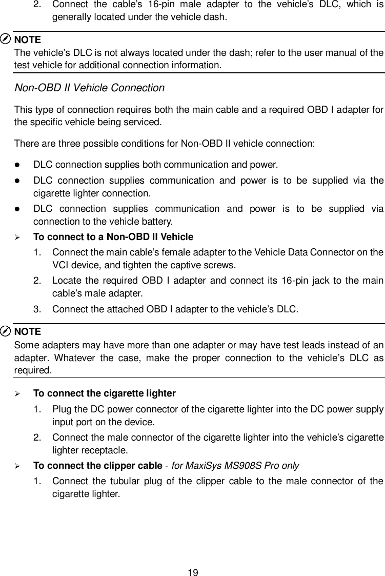  19 2.  Connect  the  cable&rsquo;s  16-pin  male  adapter  to  the  vehicle&rsquo;s  DLC,  which  is generally located under the vehicle dash. NOTE The vehicle&rsquo;s DLC is not always located under the dash; refer to the user manual of the test vehicle for additional connection information. Non-OBD II Vehicle Connection This type of connection requires both the main cable and a required OBD I adapter for the specific vehicle being serviced. There are three possible conditions for Non-OBD II vehicle connection:  DLC connection supplies both communication and power.  DLC  connection  supplies  communication  and  power  is  to  be  supplied  via  the cigarette lighter connection.  DLC  connection  supplies  communication  and  power  is  to  be  supplied  via connection to the vehicle battery.  To connect to a Non-OBD II Vehicle 1.  Connect the main cable&rsquo;s female adapter to the Vehicle Data Connector on the VCI device, and tighten the captive screws. 2.  Locate the required OBD I adapter and connect its 16-pin jack to the main cable&rsquo;s male adapter. 3.  Connect the attached OBD I adapter to the vehicle&rsquo;s DLC. NOTE Some adapters may have more than one adapter or may have test leads instead of an adapter.  Whatever  the  case,  make  the  proper  connection  to  the  vehicle&rsquo;s  DLC  as required.  To connect the cigarette lighter 1.  Plug the DC power connector of the cigarette lighter into the DC power supply input port on the device. 2.  Connect the male connector of the cigarette lighter into the vehicle&rsquo;s cigarette lighter receptacle.  To connect the clipper cable - for MaxiSys MS908S Pro only 1.  Connect  the  tubular plug of the clipper  cable  to  the male connector  of the cigarette lighter. 