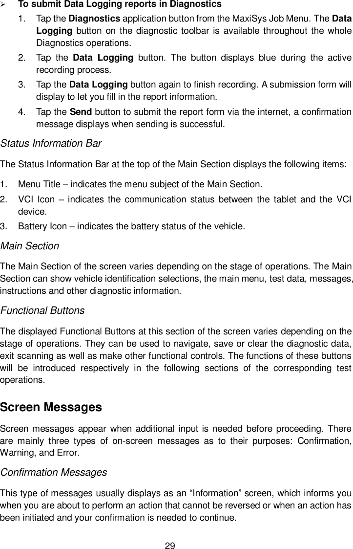  29  To submit Data Logging reports in Diagnostics 1.  Tap the Diagnostics application button from the MaxiSys Job Menu. The Data Logging button on  the diagnostic toolbar is available throughout the whole Diagnostics operations. 2.  Tap  the  Data  Logging  button.  The  button  displays  blue  during  the  active recording process. 3.  Tap the Data Logging button again to finish recording. A submission form will display to let you fill in the report information. 4.  Tap the Send button to submit the report form via the internet, a confirmation message displays when sending is successful. Status Information Bar The Status Information Bar at the top of the Main Section displays the following items: 1.  Menu Title &ndash; indicates the menu subject of the Main Section. 2.  VCI Icon &ndash; indicates the  communication  status between  the  tablet  and the VCI device. 3.  Battery Icon &ndash; indicates the battery status of the vehicle. Main Section The Main Section of the screen varies depending on the stage of operations. The Main Section can show vehicle identification selections, the main menu, test data, messages, instructions and other diagnostic information. Functional Buttons The displayed Functional Buttons at this section of the screen varies depending on the stage of operations. They can be used to navigate, save or clear the diagnostic data, exit scanning as well as make other functional controls. The functions of these buttons will  be  introduced  respectively  in  the  following  sections  of  the  corresponding  test operations. Screen Messages Screen messages  appear when additional input is  needed before proceeding. There are  mainly  three  types  of  on-screen  messages  as  to  their  purposes:  Confirmation, Warning, and Error. Confirmation Messages This type of messages usually displays as an &ldquo;Information&rdquo; screen, which informs you when you are about to perform an action that cannot be reversed or when an action has been initiated and your confirmation is needed to continue. 