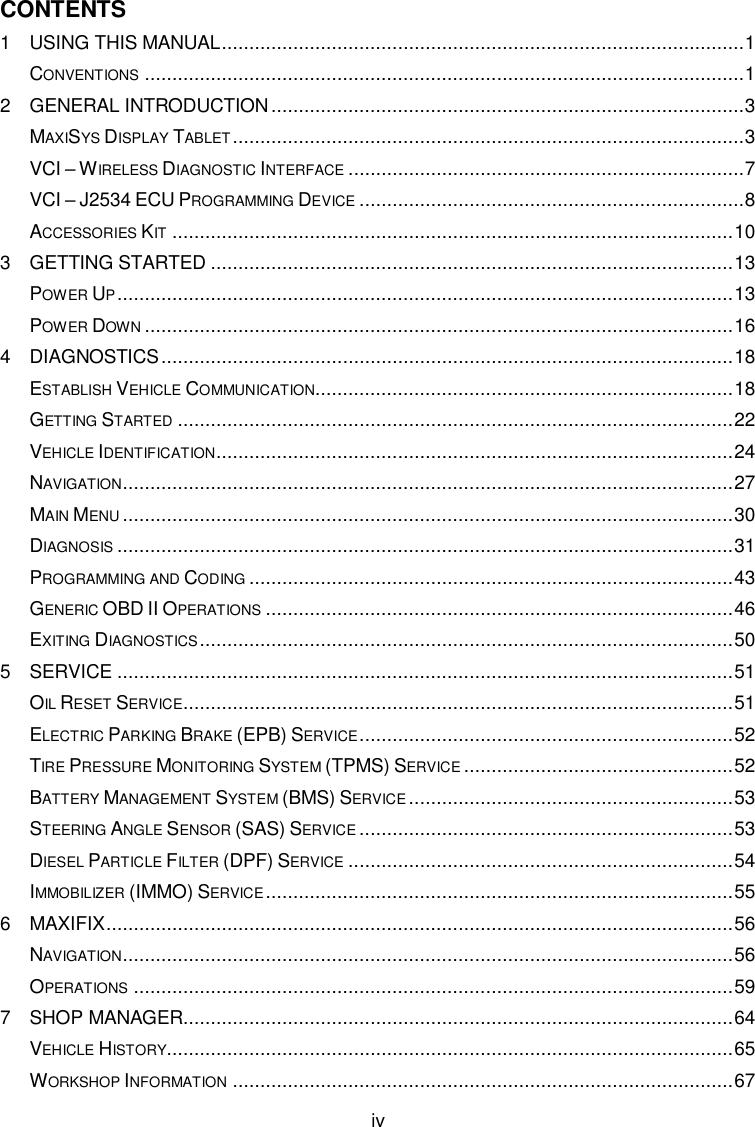  iv CONTENTS 1 USING THIS MANUAL ............................................................................................... 1 CONVENTIONS ............................................................................................................. 1 2 GENERAL INTRODUCTION ...................................................................................... 3 MAXISYS DISPLAY TABLET ............................................................................................. 3 VCI &ndash; WIRELESS DIAGNOSTIC INTERFACE ........................................................................ 7 VCI &ndash; J2534 ECU PROGRAMMING DEVICE ...................................................................... 8 ACCESSORIES KIT ...................................................................................................... 10 3 GETTING STARTED ............................................................................................... 13 POWER UP ................................................................................................................ 13 POWER DOWN ........................................................................................................... 16 4 DIAGNOSTICS ........................................................................................................ 18 ESTABLISH VEHICLE COMMUNICATION............................................................................ 18 GETTING STARTED ..................................................................................................... 22 VEHICLE IDENTIFICATION .............................................................................................. 24 NAVIGATION............................................................................................................... 27 MAIN MENU ............................................................................................................... 30 DIAGNOSIS ................................................................................................................ 31 PROGRAMMING AND CODING ........................................................................................ 43 GENERIC OBD II OPERATIONS ..................................................................................... 46 EXITING DIAGNOSTICS ................................................................................................. 50 5 SERVICE ................................................................................................................ 51 OIL RESET SERVICE.................................................................................................... 51 ELECTRIC PARKING BRAKE (EPB) SERVICE .................................................................... 52 TIRE PRESSURE MONITORING SYSTEM (TPMS) SERVICE ................................................. 52 BATTERY MANAGEMENT SYSTEM (BMS) SERVICE ........................................................... 53 STEERING ANGLE SENSOR (SAS) SERVICE .................................................................... 53 DIESEL PARTICLE FILTER (DPF) SERVICE ...................................................................... 54 IMMOBILIZER (IMMO) SERVICE ..................................................................................... 55 6 MAXIFIX .................................................................................................................. 56 NAVIGATION............................................................................................................... 56 OPERATIONS ............................................................................................................. 59 7 SHOP MANAGER .................................................................................................... 64 VEHICLE HISTORY....................................................................................................... 65 WORKSHOP INFORMATION ........................................................................................... 67 