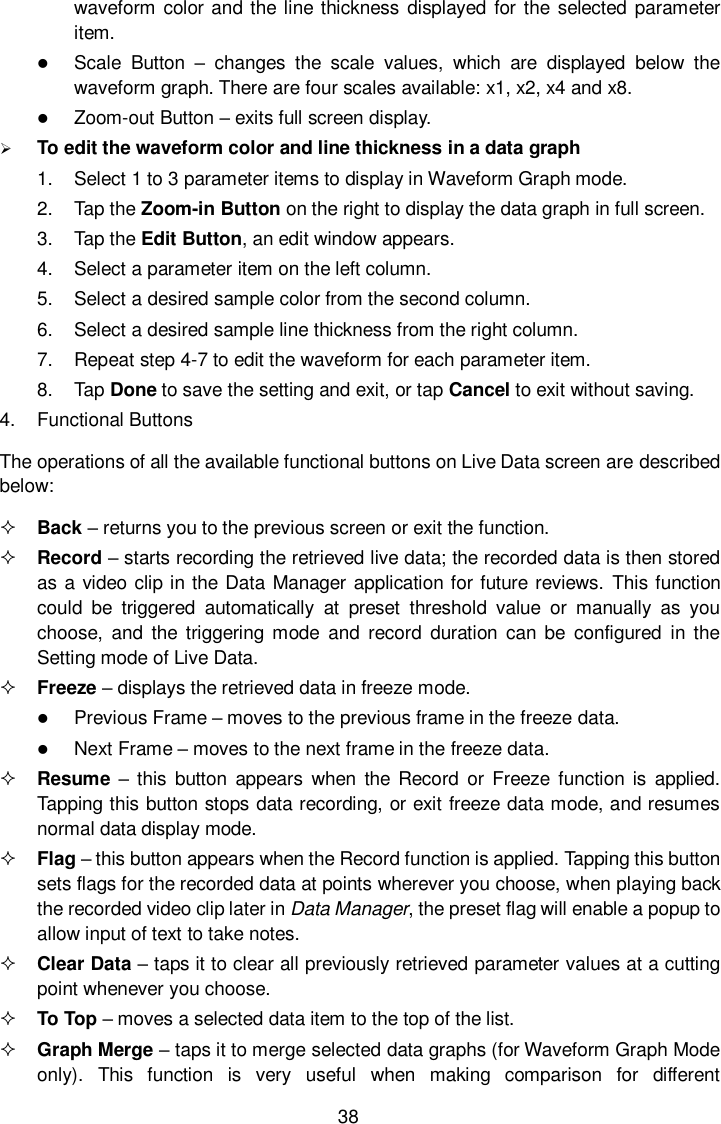  38 waveform color and the line thickness  displayed  for the selected parameter item.  Scale  Button &ndash;  changes  the  scale  values,  which  are  displayed  below  the waveform graph. There are four scales available: x1, x2, x4 and x8.  Zoom-out Button &ndash; exits full screen display.  To edit the waveform color and line thickness in a data graph 1.  Select 1 to 3 parameter items to display in Waveform Graph mode. 2.  Tap the Zoom-in Button on the right to display the data graph in full screen. 3.  Tap the Edit Button, an edit window appears. 4.  Select a parameter item on the left column. 5.  Select a desired sample color from the second column. 6.  Select a desired sample line thickness from the right column. 7.  Repeat step 4-7 to edit the waveform for each parameter item. 8.  Tap Done to save the setting and exit, or tap Cancel to exit without saving. 4.  Functional Buttons The operations of all the available functional buttons on Live Data screen are described below:  Back &ndash; returns you to the previous screen or exit the function.  Record &ndash; starts recording the retrieved live data; the recorded data is then stored as a video clip in the Data Manager application for future reviews. This function could  be  triggered  automatically  at  preset  threshold  value  or  manually  as  you choose,  and  the  triggering  mode  and  record  duration  can be  configured  in the Setting mode of Live Data.  Freeze &ndash; displays the retrieved data in freeze mode.  Previous Frame &ndash; moves to the previous frame in the freeze data.  Next Frame &ndash; moves to the next frame in the freeze data.  Resume  &ndash;  this button  appears  when the  Record  or  Freeze  function  is  applied. Tapping this button stops data recording, or exit freeze data mode, and resumes normal data display mode.  Flag &ndash; this button appears when the Record function is applied. Tapping this button sets flags for the recorded data at points wherever you choose, when playing back the recorded video clip later in Data Manager, the preset flag will enable a popup to allow input of text to take notes.  Clear Data &ndash; taps it to clear all previously retrieved parameter values at a cutting point whenever you choose.  To Top &ndash; moves a selected data item to the top of the list.  Graph Merge &ndash; taps it to merge selected data graphs (for Waveform Graph Mode only).  This  function  is  very  useful  when  making  comparison  for  different 