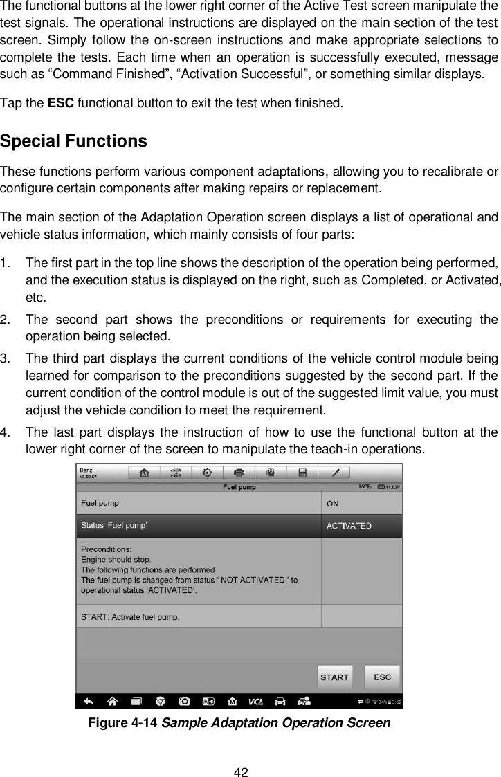  42 The functional buttons at the lower right corner of the Active Test screen manipulate the test signals. The operational instructions are displayed on the main section of the test screen.  Simply follow the  on-screen instructions and make appropriate selections to complete the tests. Each time when an operation is successfully executed, message such as &ldquo;Command Finished&rdquo;, &ldquo;Activation Successful&rdquo;, or something similar displays. Tap the ESC functional button to exit the test when finished. Special Functions These functions perform various component adaptations, allowing you to recalibrate or configure certain components after making repairs or replacement. The main section of the Adaptation Operation screen displays a list of operational and vehicle status information, which mainly consists of four parts: 1.  The first part in the top line shows the description of the operation being performed, and the execution status is displayed on the right, such as Completed, or Activated, etc. 2.  The  second  part  shows  the  preconditions  or  requirements  for  executing  the operation being selected.   3.  The third part displays the current conditions of the vehicle control module being learned for comparison to the preconditions suggested by the second part. If the current condition of the control module is out of the suggested limit value, you must adjust the vehicle condition to meet the requirement. 4.  The  last part displays the instruction  of how to  use the  functional  button  at the lower right corner of the screen to manipulate the teach-in operations.  Figure 4-14 Sample Adaptation Operation Screen 