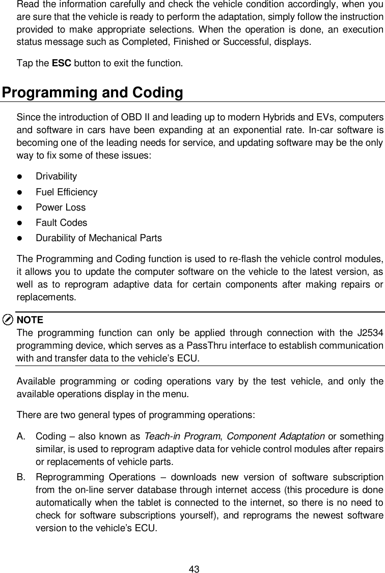  43 Read the information carefully and check the vehicle condition accordingly, when you are sure that the vehicle is ready to perform the adaptation, simply follow the instruction provided  to make appropriate  selections. When  the operation is done, an execution status message such as Completed, Finished or Successful, displays. Tap the ESC button to exit the function.   Programming and Coding Since the introduction of OBD II and leading up to modern Hybrids and EVs, computers and software in cars  have been  expanding at an exponential rate. In-car software is becoming one of the leading needs for service, and updating software may be the only way to fix some of these issues:  Drivability  Fuel Efficiency  Power Loss  Fault Codes  Durability of Mechanical Parts The Programming and Coding function is used to re-flash the vehicle control modules, it allows you to update the computer software on the vehicle to the latest version, as well  as  to  reprogram  adaptive  data for  certain  components  after making  repairs  or replacements. NOTE The  programming  function  can  only  be  applied  through  connection  with  the  J2534 programming device, which serves as a PassThru interface to establish communication with and transfer data to the vehicle&rsquo;s ECU. Available  programming  or  coding  operations  vary  by  the  test  vehicle,  and  only  the available operations display in the menu. There are two general types of programming operations:   A.  Coding &ndash; also known as Teach-in Program, Component Adaptation or something similar, is used to reprogram adaptive data for vehicle control modules after repairs or replacements of vehicle parts. B.  Reprogramming  Operations &ndash;  downloads  new  version  of  software  subscription from the on-line server database through internet access (this procedure is done automatically when the tablet is connected to the internet, so there is no need to check for software  subscriptions yourself), and reprograms the newest software version to the vehicle&rsquo;s ECU.  