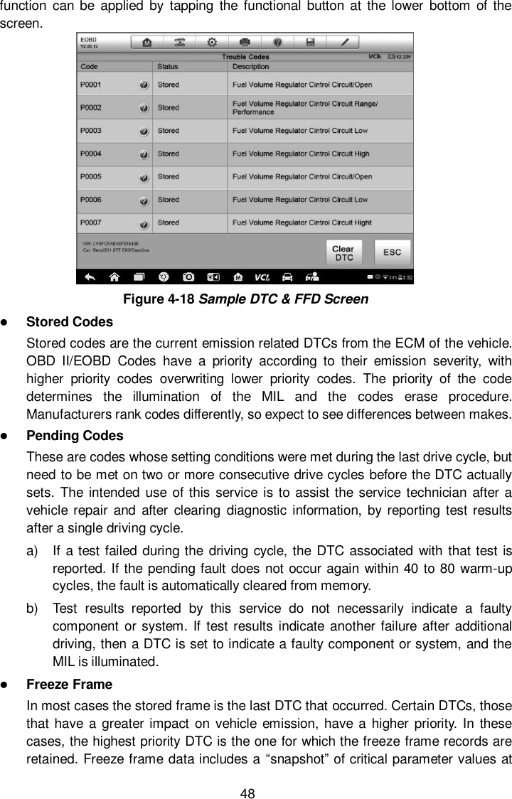  48 function  can  be  applied by  tapping the  functional  button at the  lower  bottom  of the screen.  Figure 4-18 Sample DTC &amp; FFD Screen  Stored Codes Stored codes are the current emission related DTCs from the ECM of the vehicle. OBD  II/EOBD  Codes  have  a  priority  according  to  their  emission  severity,  with higher  priority  codes  overwriting  lower  priority  codes.  The  priority  of  the  code determines  the  illumination  of  the  MIL  and  the  codes  erase  procedure. Manufacturers rank codes differently, so expect to see differences between makes.  Pending Codes These are codes whose setting conditions were met during the last drive cycle, but need to be met on two or more consecutive drive cycles before the DTC actually sets.  The intended use  of this service is to assist the service technician after a vehicle repair  and after  clearing  diagnostic  information, by reporting  test results after a single driving cycle. a)  If a test failed during the driving cycle, the  DTC associated with  that test is reported. If the pending fault does not occur again within 40 to 80 warm-up cycles, the fault is automatically cleared from memory. b)  Test  results  reported  by  this  service  do  not  necessarily  indicate  a  faulty component or system. If test results indicate another failure  after additional driving, then a DTC is set to indicate a faulty component or system, and the MIL is illuminated.  Freeze Frame In most cases the stored frame is the last DTC that occurred. Certain DTCs, those that have  a  greater impact on vehicle emission, have a  higher priority. In these cases, the highest priority DTC is the one for which the freeze frame records are retained. Freeze frame data includes a &ldquo;snapshot&rdquo; of critical parameter values at 