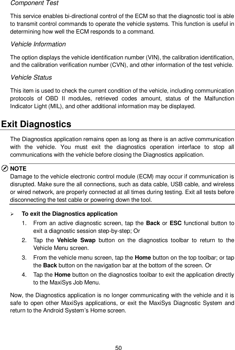  50 Component Test This service enables bi-directional control of the ECM so that the diagnostic tool is able to transmit control commands to operate the vehicle systems. This function is useful in determining how well the ECM responds to a command. Vehicle Information The option displays the vehicle identification number (VIN), the calibration identification, and the calibration verification number (CVN), and other information of the test vehicle. Vehicle Status This item is used to check the current condition of the vehicle, including communication protocols  of  OBD  II  modules,  retrieved  codes  amount,  status  of  the  Malfunction Indicator Light (MIL), and other additional information may be displayed. Exit Diagnostics The Diagnostics application remains open as long as there is an active communication with  the  vehicle.  You  must  exit  the  diagnostics  operation  interface  to  stop  all communications with the vehicle before closing the Diagnostics application. NOTE Damage to the vehicle electronic control module (ECM) may occur if communication is disrupted. Make sure the all connections, such as data cable, USB cable, and wireless or wired network, are properly connected at all times during testing. Exit all tests before disconnecting the test cable or powering down the tool.  To exit the Diagnostics application 1.  From an active diagnostic screen, tap the Back or ESC functional button to exit a diagnostic session step-by-step; Or 2.  Tap  the  Vehicle  Swap  button  on  the  diagnostics  toolbar  to  return  to  the Vehicle Menu screen. 3.  From the vehicle menu screen, tap the Home button on the top toolbar; or tap the Back button on the navigation bar at the bottom of the screen. Or 4.  Tap the Home button on the diagnostics toolbar to exit the application directly to the MaxiSys Job Menu. Now, the Diagnostics application is no longer communicating with the vehicle and it is safe to open other MaxiSys applications, or exit the MaxiSys Diagnostic System and return to the Android System&rsquo;s Home screen. 