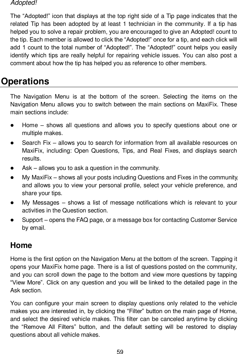  59 Adopted! The &ldquo;Adopted!&rdquo; icon that displays at the top right side of a Tip page indicates that the related Tip has been adopted by at least 1 technician in the community. If a  tip has helped you to solve a repair problem, you are encouraged to give an Adopted! count to the tip. Each member is allowed to click the &ldquo;Adopted!&rdquo; once for a tip, and each click will add 1 count to the total number of &ldquo;Adopted!&rdquo;. The &ldquo;Adopted!&rdquo; count helps you easily identify which tips are really helpful for repairing vehicle issues. You can also post a comment about how the tip has helped you as reference to other members. Operations The  Navigation  Menu  is  at  the  bottom  of  the  screen.  Selecting  the  items  on  the Navigation Menu allows you to switch between the main sections on MaxiFix. These main sections include:  Home &ndash;  shows all questions  and  allows you  to  specify  questions about  one  or multiple makes.  Search Fix &ndash; allows you to search for information from all available resources on MaxiFix,  including:  Open  Questions, Tips, and  Real  Fixes, and  displays  search results.  Ask &ndash; allows you to ask a question in the community.  My MaxiFix &ndash; shows all your posts including Questions and Fixes in the community, and allows you to view your personal profile, select your vehicle preference, and share your tips.  My Messages &ndash;  shows a list of message  notifications  which is  relevant  to  your activities in the Question section.    Support &ndash; opens the FAQ page, or a message box for contacting Customer Service by email. Home Home is the first option on the Navigation Menu at the bottom of the screen. Tapping it opens your MaxiFix home page. There is a list of questions posted on the community, and you can scroll down the page to the bottom and view more questions by tapping &ldquo;View More&rdquo;. Click on any question and you will be linked to the detailed page in the Ask section. You can  configure your main screen to display questions only related to the  vehicle makes you are interested in, by clicking the &ldquo;Filter&rdquo; button on the main page of Home, and select the desired vehicle makes. This filter can be canceled anytime by clicking the  &ldquo;Remove  All  Filters&rdquo;  button,  and  the  default  setting  will  be  restored  to  display questions about all vehicle makes. 