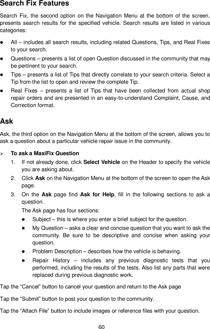  60 Search Fix Features Search Fix, the second  option on the Navigation Menu  at the bottom of the  screen, presents  search results for the  specified vehicle. Search results are listed in various categories:  All &ndash; includes all search results, including related Questions, Tips, and Real Fixes to your search.  Questions &ndash; presents a list of open Question discussed in the community that may be pertinent to your search.  Tips &ndash; presents a list of Tips that directly correlate to your search criteria. Select a Tip from the list to open and review the complete Tip.  Real  Fixes &ndash;  presents  a list  of  Tips that  have  been  collected  from  actual  shop repair orders and are presented in an easy-to-understand Complaint, Cause, and Correction format. Ask Ask, the third option on the Navigation Menu at the bottom of the screen, allows you to ask a question about a particular vehicle repair issue in the community.  To ask a MaxiFix Question 1.  If not already done, click Select Vehicle on the Header to specify the vehicle you are asking about. 2.  Click Ask on the Navigation Menu at the bottom of the screen to open the Ask page. 3.  On  the  Ask  page  find  Ask  for  Help,  fill  in  the  following  sections  to  ask a question. The Ask page has four sections:  Subject &ndash; this is where you enter a brief subject for the question.  My Question &ndash; asks a clear and concise question that you want to ask the community.  Be  sure  to  be  descriptive  and  concise  when  asking  your question.  Problem Description &ndash; describes how the vehicle is behaving.  Repair  History &ndash;  includes  any  previous  diagnostic  tests  that  you performed, including the results of the tests. Also list any parts that were replaced during previous diagnostic work. Tap the &ldquo;Cancel&rdquo; button to cancel your question and return to the Ask page Tap the &ldquo;Submit&rdquo; button to post your question to the community. Tap the &ldquo;Attach File&rdquo; button to include images or reference files with your question. 