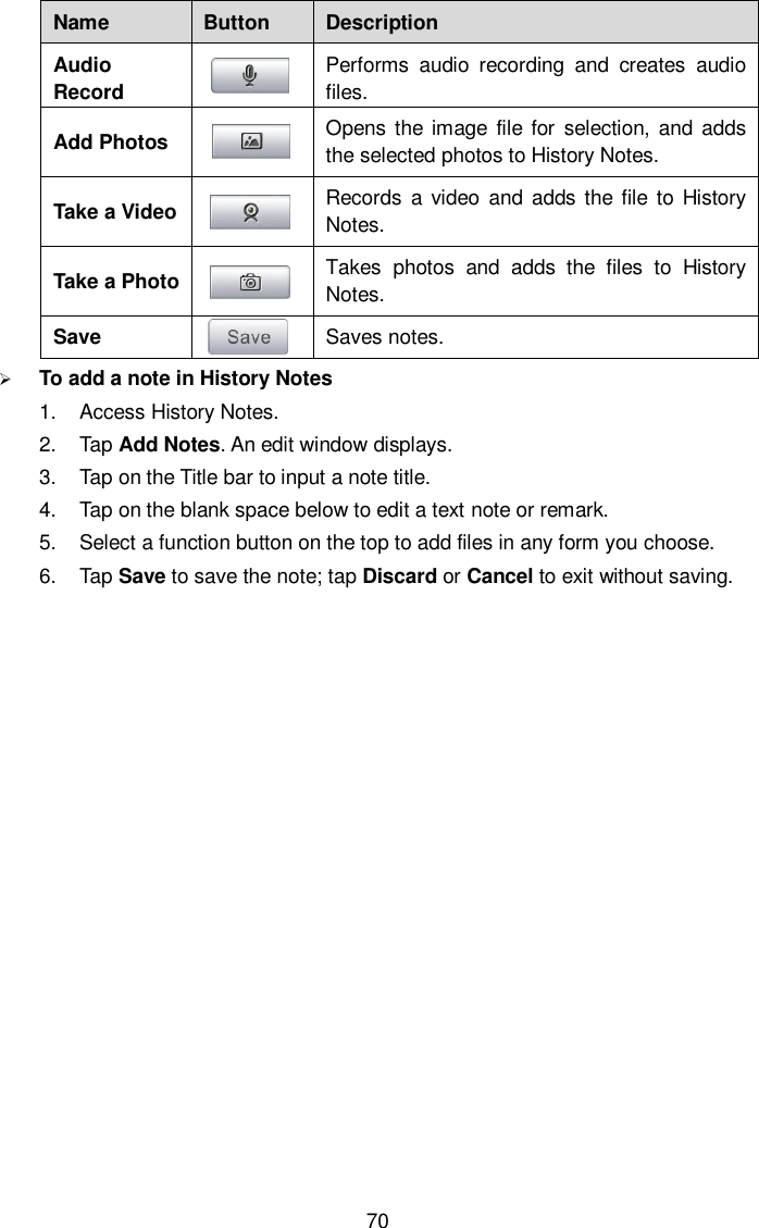  70 Name Button Description Audio Record  Performs  audio  recording  and  creates  audio files. Add Photos  Opens the image  file for  selection,  and adds the selected photos to History Notes. Take a Video  Records  a  video  and  adds the file to  History Notes. Take a Photo  Takes  photos  and  adds  the  files  to  History Notes. Save  Saves notes.  To add a note in History Notes 1.  Access History Notes. 2.  Tap Add Notes. An edit window displays. 3.  Tap on the Title bar to input a note title. 4.  Tap on the blank space below to edit a text note or remark. 5.  Select a function button on the top to add files in any form you choose. 6.  Tap Save to save the note; tap Discard or Cancel to exit without saving. 