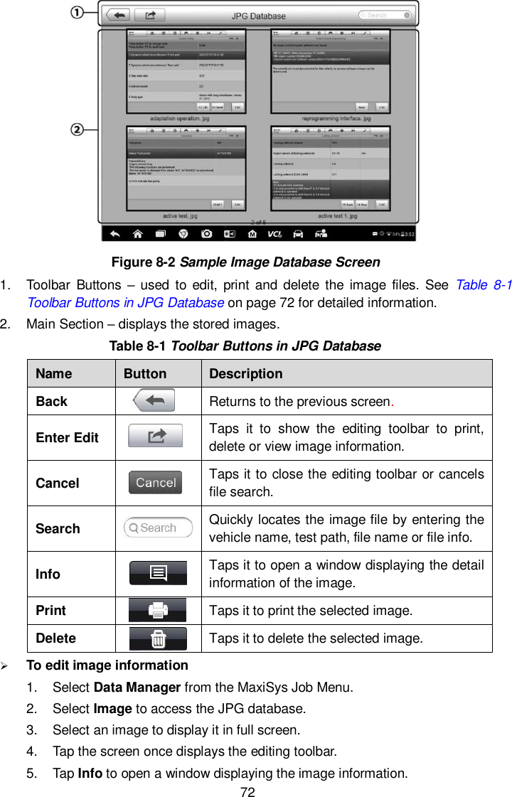  72  Figure 8-2 Sample Image Database Screen 1.  Toolbar  Buttons &ndash; used to edit,  print and  delete  the image  files. See  Table 8-1 Toolbar Buttons in JPG Database on page 72 for detailed information. 2.  Main Section &ndash; displays the stored images. Table 8-1 Toolbar Buttons in JPG Database Name Button Description Back  Returns to the previous screen.   Enter Edit  Taps  it  to  show  the  editing  toolbar  to  print, delete or view image information. Cancel  Taps it to close the editing toolbar or cancels file search. Search  Quickly locates the image file by entering the vehicle name, test path, file name or file info. Info  Taps it to open a window displaying the detail information of the image. Print  Taps it to print the selected image. Delete  Taps it to delete the selected image.  To edit image information 1.  Select Data Manager from the MaxiSys Job Menu. 2.  Select Image to access the JPG database. 3.  Select an image to display it in full screen. 4.  Tap the screen once displays the editing toolbar. 5.  Tap Info to open a window displaying the image information. 