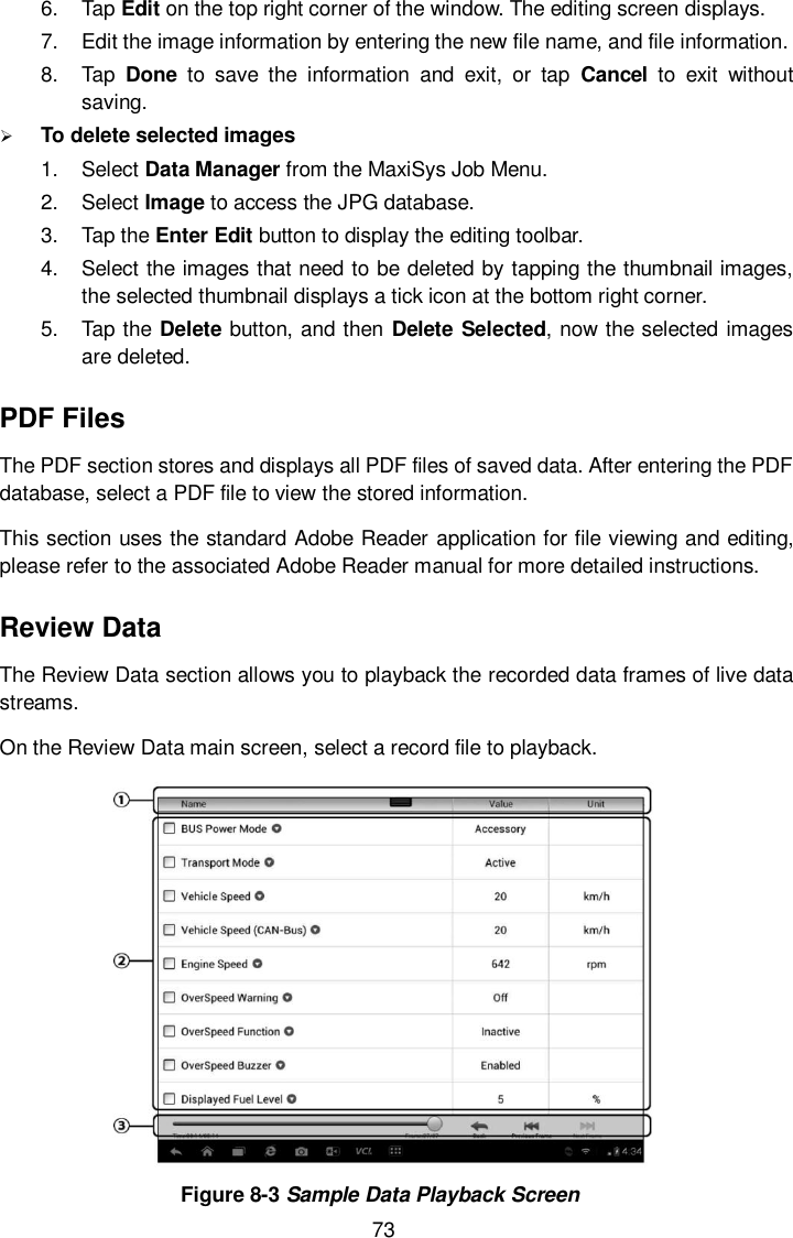  73 6.  Tap Edit on the top right corner of the window. The editing screen displays. 7.  Edit the image information by entering the new file name, and file information. 8.  Tap  Done  to  save  the  information  and  exit,  or  tap  Cancel  to  exit  without saving.  To delete selected images 1.  Select Data Manager from the MaxiSys Job Menu. 2.  Select Image to access the JPG database. 3.  Tap the Enter Edit button to display the editing toolbar. 4.  Select the images that need to be deleted by tapping the thumbnail images, the selected thumbnail displays a tick icon at the bottom right corner. 5.  Tap the Delete button, and then Delete Selected, now the selected images are deleted. PDF Files The PDF section stores and displays all PDF files of saved data. After entering the PDF database, select a PDF file to view the stored information. This section uses the standard Adobe Reader application for file viewing and editing, please refer to the associated Adobe Reader manual for more detailed instructions. Review Data The Review Data section allows you to playback the recorded data frames of live data streams. On the Review Data main screen, select a record file to playback.  Figure 8-3 Sample Data Playback Screen 