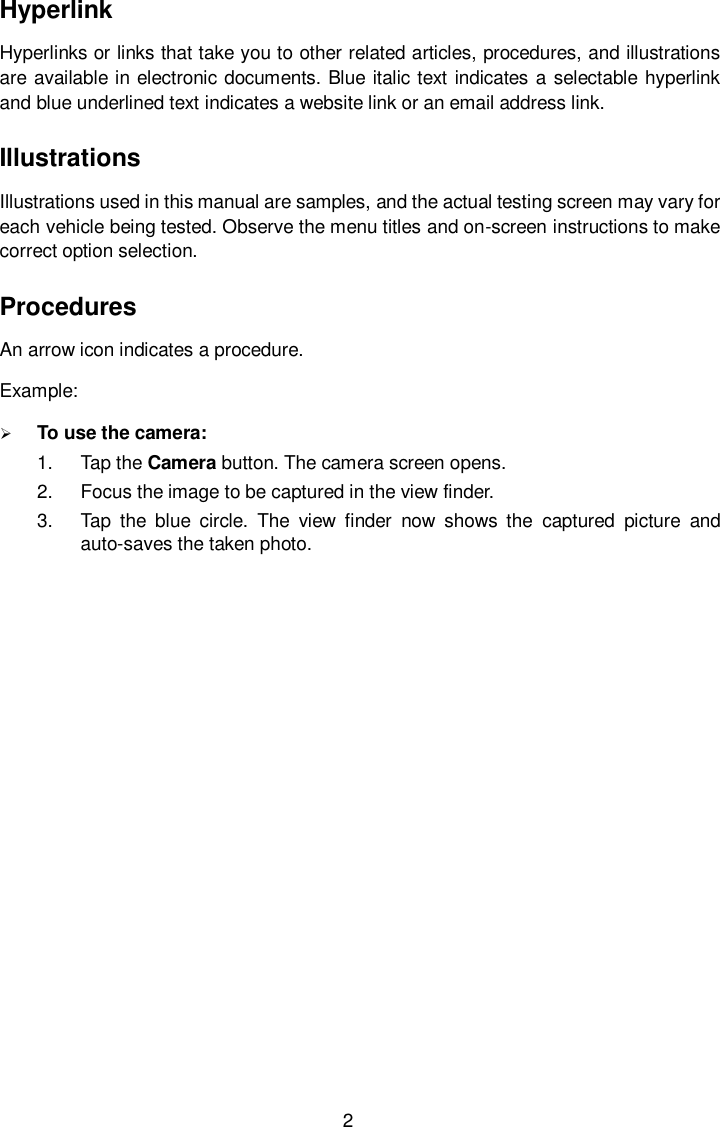  2 Hyperlink   Hyperlinks or links that take you to other related articles, procedures, and illustrations are available in electronic documents. Blue italic text indicates a selectable hyperlink and blue underlined text indicates a website link or an email address link.   Illustrations   Illustrations used in this manual are samples, and the actual testing screen may vary for each vehicle being tested. Observe the menu titles and on-screen instructions to make correct option selection. Procedures An arrow icon indicates a procedure. Example:  To use the camera: 1.  Tap the Camera button. The camera screen opens. 2.  Focus the image to be captured in the view finder. 3.  Tap  the  blue  circle.  The  view  finder  now  shows  the  captured  picture  and auto-saves the taken photo. 