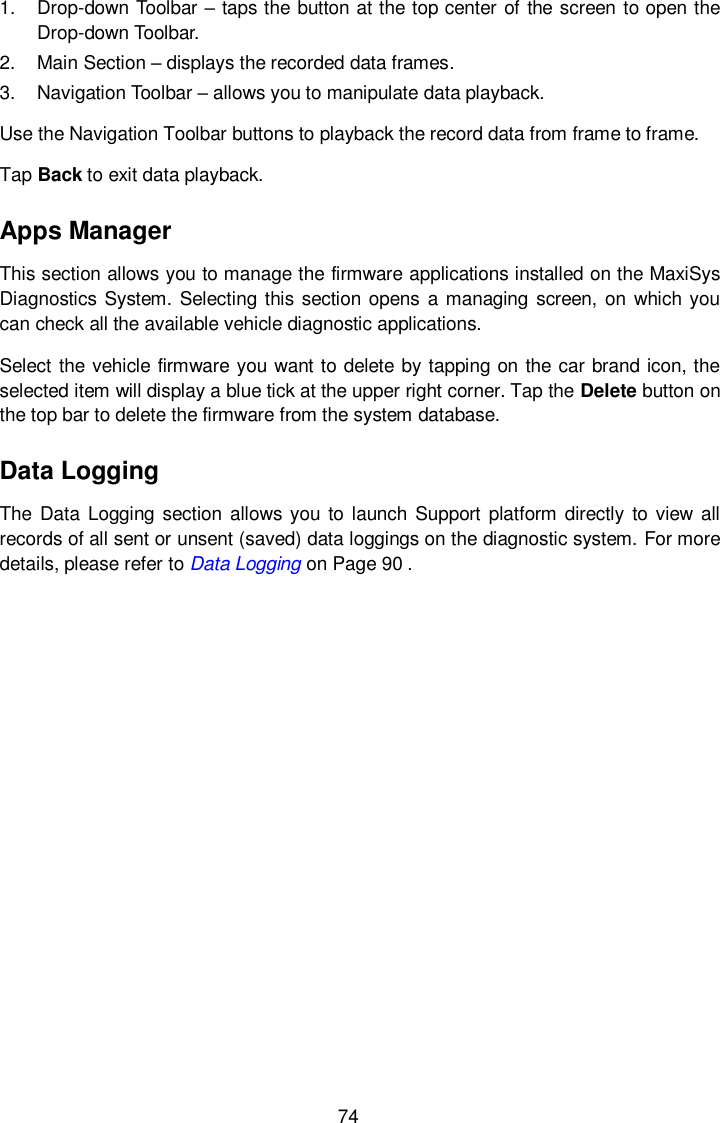  74 1.  Drop-down Toolbar &ndash; taps the button at the top center of the screen to open the Drop-down Toolbar. 2.  Main Section &ndash; displays the recorded data frames. 3.  Navigation Toolbar &ndash; allows you to manipulate data playback. Use the Navigation Toolbar buttons to playback the record data from frame to frame. Tap Back to exit data playback. Apps Manager This section allows you to manage the firmware applications installed on the MaxiSys Diagnostics System. Selecting this section opens  a managing screen,  on which you can check all the available vehicle diagnostic applications. Select the vehicle firmware you want to delete by tapping on the car brand icon, the selected item will display a blue tick at the upper right corner. Tap the Delete button on the top bar to delete the firmware from the system database. Data Logging The  Data  Logging  section  allows you  to launch  Support platform directly to view all records of all sent or unsent (saved) data loggings on the diagnostic system. For more details, please refer to Data Logging on Page 90 .  