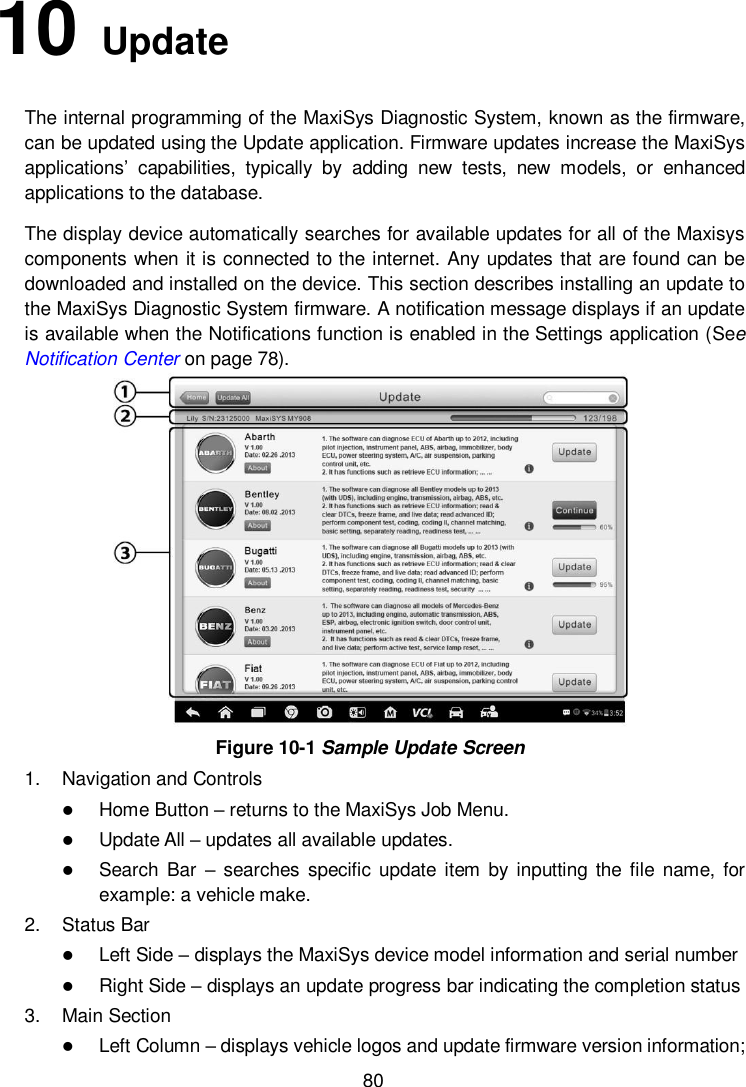        80 10   Update   The internal programming of the MaxiSys Diagnostic System, known as the firmware, can be updated using the Update application. Firmware updates increase the MaxiSys applications&rsquo;  capabilities,  typically  by  adding  new  tests,  new  models,  or  enhanced applications to the database. The display device automatically searches for available updates for all of the Maxisys components when it is connected to the internet. Any updates that are found can be downloaded and installed on the device. This section describes installing an update to the MaxiSys Diagnostic System firmware. A notification message displays if an update is available when the Notifications function is enabled in the Settings application (See Notification Center on page 78).  Figure 10-1 Sample Update Screen 1.  Navigation and Controls  Home Button &ndash; returns to the MaxiSys Job Menu.  Update All &ndash; updates all available updates.  Search  Bar  &ndash; searches  specific  update  item  by  inputting the  file  name, for example: a vehicle make. 2.  Status Bar  Left Side &ndash; displays the MaxiSys device model information and serial number  Right Side &ndash; displays an update progress bar indicating the completion status 3.  Main Section  Left Column &ndash; displays vehicle logos and update firmware version information; 