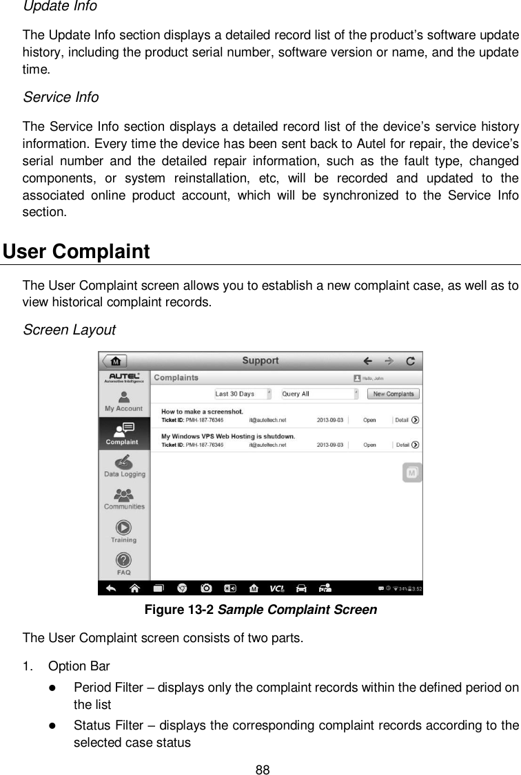  88 Update Info The Update Info section displays a detailed record list of the product&rsquo;s software update history, including the product serial number, software version or name, and the update time. Service Info The Service Info section displays a detailed record list of the device&rsquo;s service history information. Every time the device has been sent back to Autel for repair, the device&rsquo;s serial  number  and  the  detailed  repair  information,  such  as  the  fault  type,  changed components,  or  system  reinstallation,  etc,  will  be  recorded  and  updated  to  the associated  online  product  account,  which  will  be  synchronized  to  the  Service  Info section. User Complaint The User Complaint screen allows you to establish a new complaint case, as well as to view historical complaint records. Screen Layout  Figure 13-2 Sample Complaint Screen The User Complaint screen consists of two parts. 1.  Option Bar  Period Filter &ndash; displays only the complaint records within the defined period on the list  Status Filter &ndash; displays the corresponding complaint records according to the selected case status 
