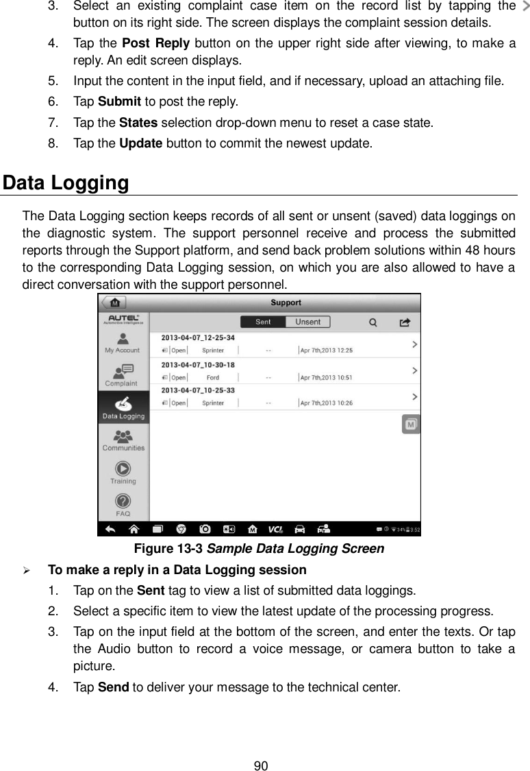 90 3.  Select  an  existing  complaint  case  item  on  the  record  list  by  tapping  the   button on its right side. The screen displays the complaint session details. 4.  Tap the Post Reply button on the upper right side after viewing, to make a reply. An edit screen displays. 5.  Input the content in the input field, and if necessary, upload an attaching file. 6.  Tap Submit to post the reply. 7.  Tap the States selection drop-down menu to reset a case state. 8.  Tap the Update button to commit the newest update. Data Logging The Data Logging section keeps records of all sent or unsent (saved) data loggings on the  diagnostic  system.  The  support  personnel  receive  and  process  the  submitted reports through the Support platform, and send back problem solutions within 48 hours to the corresponding Data Logging session, on which you are also allowed to have a direct conversation with the support personnel.  Figure 13-3 Sample Data Logging Screen  To make a reply in a Data Logging session 1.  Tap on the Sent tag to view a list of submitted data loggings. 2.  Select a specific item to view the latest update of the processing progress. 3.  Tap on the input field at the bottom of the screen, and enter the texts. Or tap the  Audio  button  to  record  a  voice  message,  or  camera  button  to  take  a picture. 4.  Tap Send to deliver your message to the technical center. 