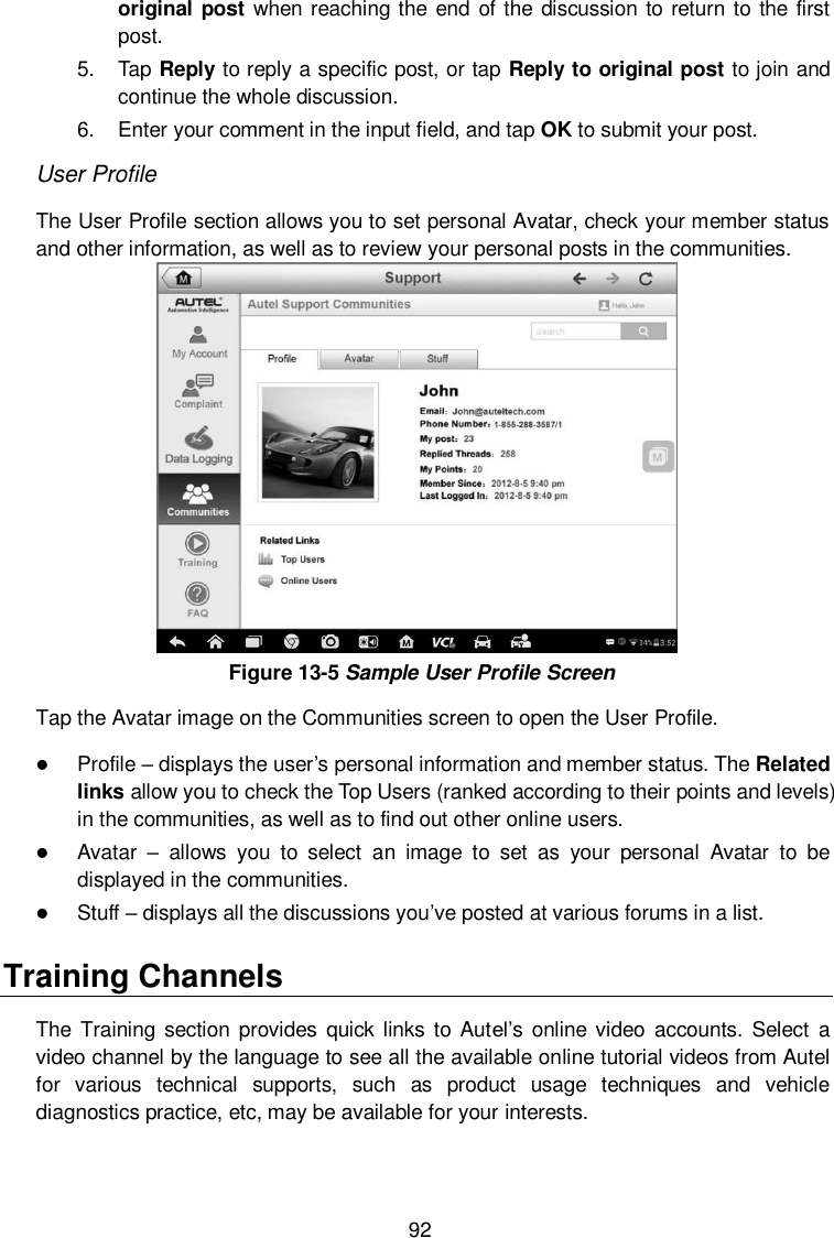  92 original post when reaching the end of the discussion to return to the  first post. 5.  Tap Reply to reply a specific post, or tap Reply to original post to join and continue the whole discussion. 6.  Enter your comment in the input field, and tap OK to submit your post. User Profile The User Profile section allows you to set personal Avatar, check your member status and other information, as well as to review your personal posts in the communities.  Figure 13-5 Sample User Profile Screen Tap the Avatar image on the Communities screen to open the User Profile.  Profile &ndash; displays the user&rsquo;s personal information and member status. The Related links allow you to check the Top Users (ranked according to their points and levels) in the communities, as well as to find out other online users.  Avatar &ndash;  allows  you  to  select  an  image  to  set  as  your  personal  Avatar  to  be displayed in the communities.  Stuff &ndash; displays all the discussions you&rsquo;ve posted at various forums in a list. Training Channels The  Training section provides  quick links  to  Autel&rsquo;s  online video  accounts. Select  a video channel by the language to see all the available online tutorial videos from Autel for  various  technical  supports,  such  as  product  usage  techniques  and  vehicle diagnostics practice, etc, may be available for your interests. 