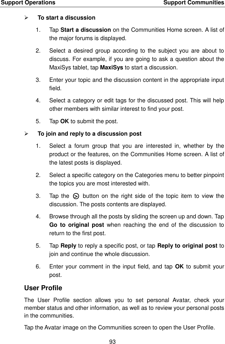 Support Operations    Support Communities 93   To start a discussion 1.  Tap Start a discussion on the Communities Home screen. A list of the major forums is displayed. 2.  Select  a desired  group  according to  the subject  you  are  about  to discuss. For example, if you are going to ask a question about the MaxiSys tablet, tap MaxiSys to start a discussion. 3.  Enter your topic and the discussion content in the appropriate input field. 4.  Select a category or edit tags for the discussed post. This will help other members with similar interest to find your post. 5.  Tap OK to submit the post.  To join and reply to a discussion post 1.  Select  a  forum  group  that  you  are  interested  in,  whether  by  the product or the features, on the Communities Home screen. A list of the latest posts is displayed. 2.  Select a specific category on the Categories menu to better pinpoint the topics you are most interested with. 3.  Tap  the  ○>   button  on  the  right side  of the  topic  item to  view the discussion. The posts contents are displayed. 4.  Browse through all the posts by sliding the screen up and down. Tap Go  to  original  post  when  reaching  the  end  of  the  discussion  to return to the first post. 5.  Tap Reply to reply a specific post, or tap Reply to original post to join and continue the whole discussion. 6.  Enter your comment in the input field, and tap  OK to submit your post. User Profile The  User  Profile  section  allows  you  to  set  personal  Avatar,  check  your member status and other information, as well as to review your personal posts in the communities. Tap the Avatar image on the Communities screen to open the User Profile.