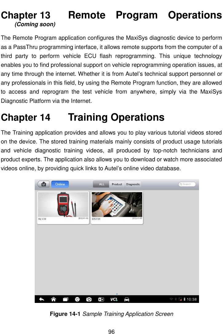    96  Chapter 13    Remote  Program  Operations (Coming soon) The Remote Program application configures the MaxiSys diagnostic device to perform as a PassThru programming interface, it allows remote supports from the computer of a third  party  to  perform  vehicle  ECU  flash  reprogramming.  This  unique  technology enables you to find professional support on vehicle reprogramming operation issues, at any time through the internet. Whether it is from Autel&rsquo;s technical support personnel or any professionals in this field, by using the Remote Program function, they are allowed to  access  and  reprogram  the  test  vehicle  from  anywhere,  simply  via  the  MaxiSys Diagnostic Platform via the Internet. Chapter 14    Training Operations The Training application provides and allows you to play various tutorial videos stored on the device. The stored training materials mainly consists of product usage tutorials and  vehicle  diagnostic  training  videos,  all  produced  by  top-notch  technicians  and product experts. The application also allows you to download or watch more associated videos online, by providing quick links to Autel&rsquo;s online video database. Figure 14-1 Sample Training Application Screen 