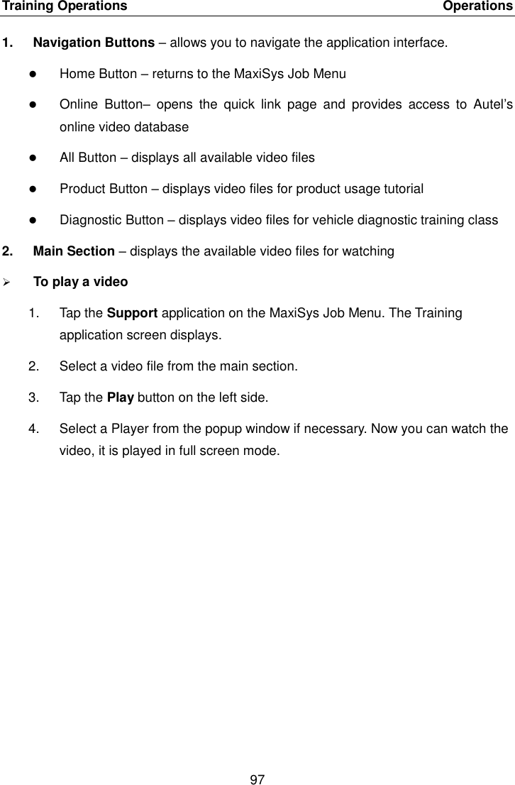 Training Operations    Operations 97  1.  Navigation Buttons &ndash; allows you to navigate the application interface.  Home Button &ndash; returns to the MaxiSys Job Menu  Online  Button&ndash;  opens  the  quick  link  page  and  provides  access  to  Autel&rsquo;s online video database  All Button &ndash; displays all available video files  Product Button &ndash; displays video files for product usage tutorial  Diagnostic Button &ndash; displays video files for vehicle diagnostic training class 2.  Main Section &ndash; displays the available video files for watching  To play a video 1.  Tap the Support application on the MaxiSys Job Menu. The Training application screen displays. 2.  Select a video file from the main section. 3.  Tap the Play button on the left side. 4.  Select a Player from the popup window if necessary. Now you can watch the video, it is played in full screen mode.