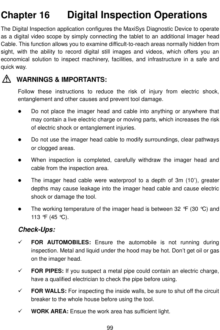   99  Chapter 16    Digital Inspection Operations The Digital Inspection application configures the MaxiSys Diagnostic Device to operate as a digital video scope by simply connecting the tablet to an additional Imager head Cable. This function allows you to examine difficult-to-reach areas normally hidden from sight,  with  the  ability  to  record  digital  still  images  and  videos,  which  offers  you  an economical  solution  to  inspect machinery,  facilities,  and  infrastructure  in  a  safe and quick way. WARNINGS &amp; IMPORTANTS: Follow  these  instructions  to  reduce  the  risk  of  injury  from  electric  shock, entanglement and other causes and prevent tool damage.  Do not  place the imager head  and cable into anything or  anywhere that may contain a live electric charge or moving parts, which increases the risk of electric shock or entanglement injuries.  Do not use the imager head cable to modify surroundings, clear pathways or clogged areas.  When  inspection  is  completed,  carefully  withdraw  the  imager  head  and cable from the inspection area.  The  imager  head cable  were  waterproof  to a  depth  of  3m (10&rsquo;),  greater depths may cause leakage into the imager head cable and cause electric shock or damage the tool.  The working temperature of the imager head is between 32 &deg;F  (30 &deg;C) and 113 &deg;F  (45 &deg;C). Check-Ups:  FOR  AUTOMOBILES:  Ensure  the  automobile  is  not  running  during inspection. Metal and liquid under the hood may be hot. Don&rsquo;t get oil or gas on the imager head.  FOR PIPES: If you suspect a metal pipe could contain an electric charge, have a qualified electrician to check the pipe before using.  FOR WALLS: For inspecting the inside walls, be sure to shut off the circuit breaker to the whole house before using the tool.  WORK AREA: Ensue the work area has sufficient light. 