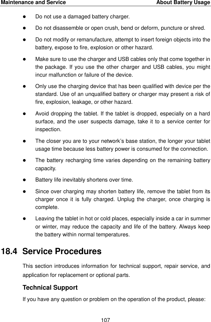 Maintenance and Service    About Battery Usage 107   Do not use a damaged battery charger.  Do not disassemble or open crush, bend or deform, puncture or shred.  Do not modify or remanufacture, attempt to insert foreign objects into the battery, expose to fire, explosion or other hazard.  Make sure to use the charger and USB cables only that come together in the package. If you use the other charger  and USB cables, you might incur malfunction or failure of the device.  Only use the charging device that has been qualified with device per the standard. Use of an unqualified battery or charger may present a risk of fire, explosion, leakage, or other hazard.  Avoid dropping the tablet. If the tablet is dropped, especially on a hard surface, and the user suspects damage, take it to a service center for inspection.  The closer you are to your network&rsquo;s base station, the longer your tablet usage time because less battery power is consumed for the connection.  The battery recharging time varies depending on the remaining battery capacity.  Battery life inevitably shortens over time.  Since over charging may shorten battery life, remove the tablet from its charger once it is  fully charged. Unplug  the charger, once  charging is complete.  Leaving the tablet in hot or cold places, especially inside a car in summer or winter, may reduce the capacity and life of the battery. Always keep the battery within normal temperatures. 18.4  Service Procedures This section introduces information for technical support, repair service, and application for replacement or optional parts. Technical Support If you have any question or problem on the operation of the product, please: 