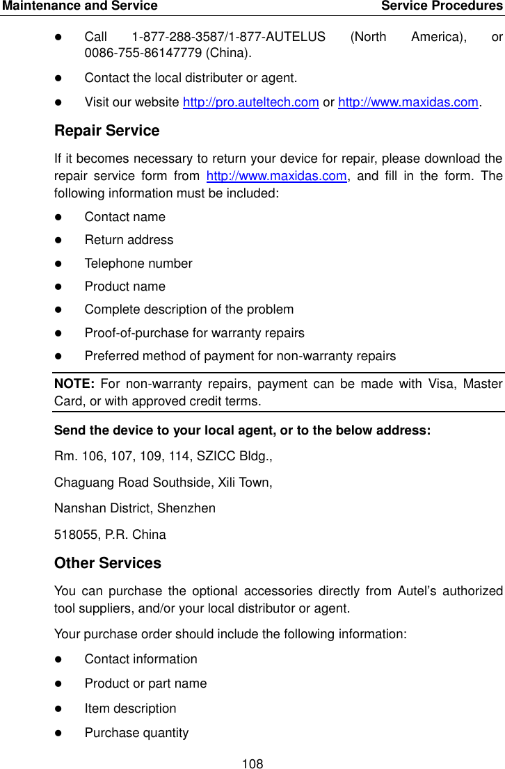 Maintenance and Service    Service Procedures 108   Call  1-877-288-3587/1-877-AUTELUS  (North  America),  or 0086-755-86147779 (China).  Contact the local distributer or agent.  Visit our website http://pro.auteltech.com or http://www.maxidas.com. Repair Service If it becomes necessary to return your device for repair, please download the repair  service  form  from  http://www.maxidas.com,  and  fill  in  the  form.  The following information must be included:  Contact name  Return address  Telephone number  Product name  Complete description of the problem  Proof-of-purchase for warranty repairs  Preferred method of payment for non-warranty repairs NOTE:  For  non-warranty  repairs,  payment  can  be  made  with  Visa,  Master Card, or with approved credit terms. Send the device to your local agent, or to the below address: Rm. 106, 107, 109, 114, SZICC Bldg., Chaguang Road Southside, Xili Town, Nanshan District, Shenzhen 518055, P.R. China Other Services You  can  purchase  the  optional  accessories  directly from Autel&rsquo;s  authorized tool suppliers, and/or your local distributor or agent. Your purchase order should include the following information:  Contact information  Product or part name  Item description  Purchase quantity