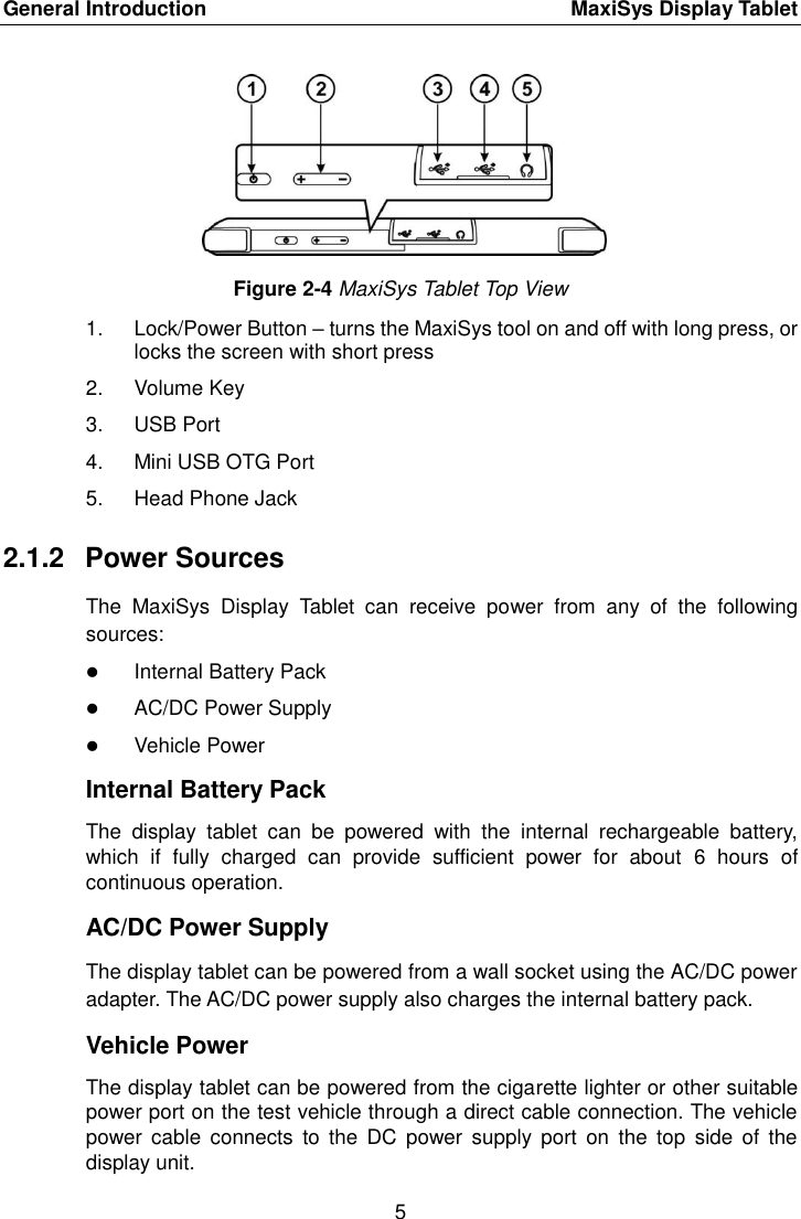 General Introduction    MaxiSys Display Tablet 5  Figure 2-4 MaxiSys Tablet Top View 1.  Lock/Power Button &ndash; turns the MaxiSys tool on and off with long press, or locks the screen with short press 2.  Volume Key 3.  USB Port 4.  Mini USB OTG Port 5.  Head Phone Jack 2.1.2  Power Sources The  MaxiSys  Display  Tablet  can  receive  power  from  any  of  the  following sources:  Internal Battery Pack  AC/DC Power Supply  Vehicle Power Internal Battery Pack The  display  tablet  can  be  powered  with  the  internal  rechargeable  battery, which  if  fully  charged  can  provide  sufficient  power  for  about  6  hours  of continuous operation. AC/DC Power Supply The display tablet can be powered from a wall socket using the AC/DC power adapter. The AC/DC power supply also charges the internal battery pack. Vehicle Power The display tablet can be powered from the cigarette lighter or other suitable power port on the test vehicle through a direct cable connection. The vehicle power  cable  connects  to  the  DC  power  supply  port  on  the  top  side  of  the display unit. 