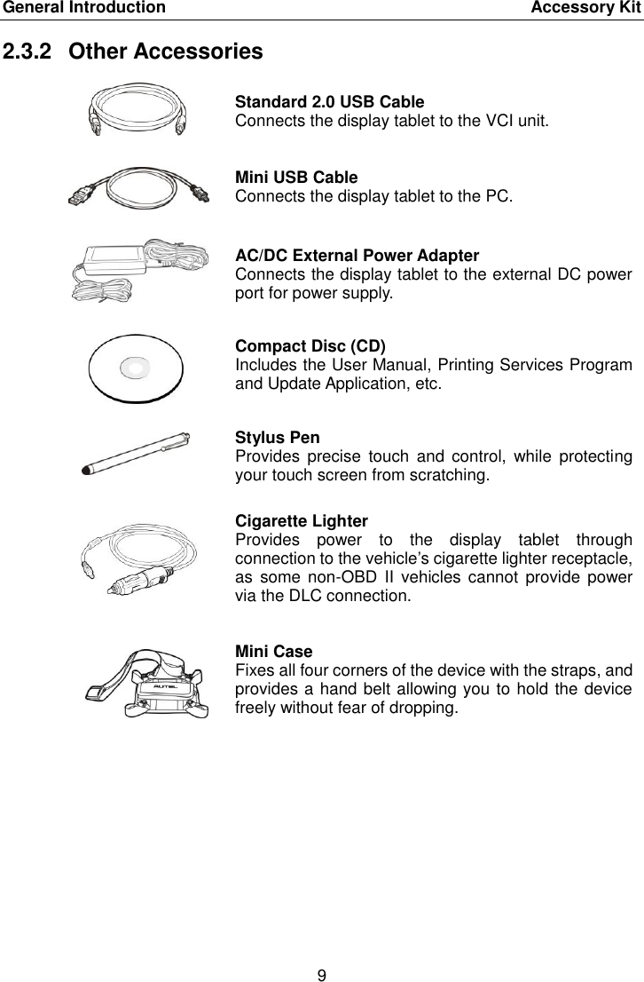 General Introduction    Accessory Kit 9  2.3.2  Other Accessories  Standard 2.0 USB Cable Connects the display tablet to the VCI unit.  Mini USB Cable Connects the display tablet to the PC.  AC/DC External Power Adapter Connects the display tablet to the external DC power port for power supply.  Compact Disc (CD) Includes the User Manual, Printing Services Program and Update Application, etc.  Stylus Pen Provides  precise  touch  and  control,  while  protecting your touch screen from scratching.  Cigarette Lighter Provides  power  to  the  display  tablet  through connection to the vehicle&rsquo;s cigarette lighter receptacle, as  some  non-OBD II  vehicles cannot  provide  power via the DLC connection.  Mini Case Fixes all four corners of the device with the straps, and provides a hand belt allowing you to hold the device freely without fear of dropping. 