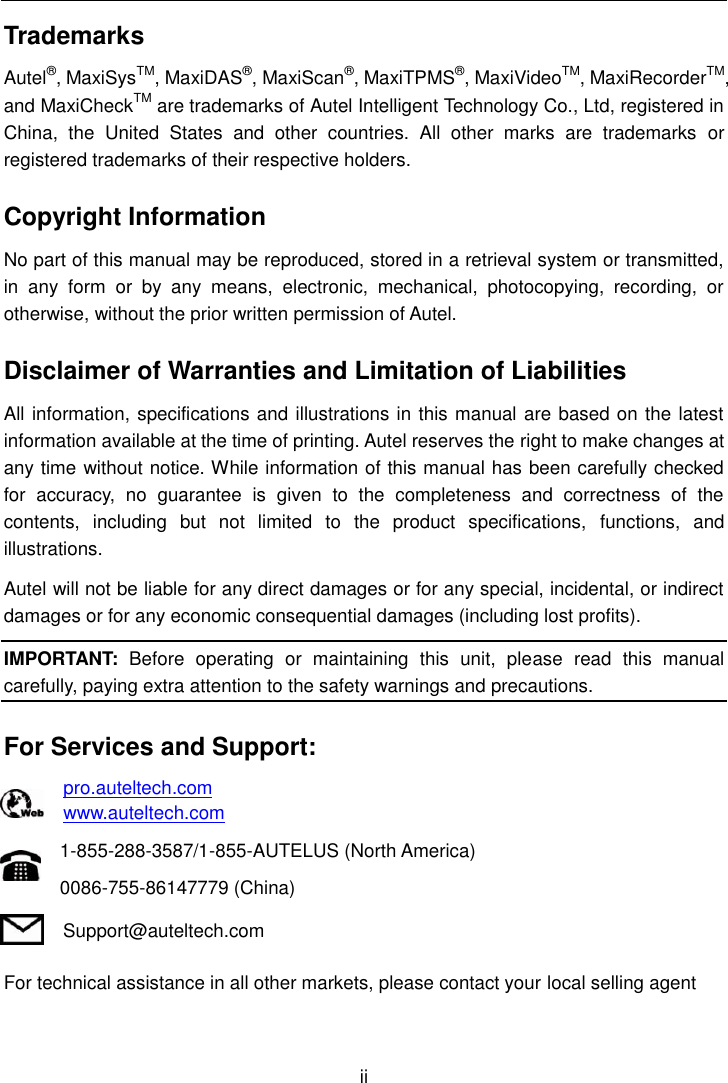    ii  Trademarks Autel&reg;, MaxiSysTM, MaxiDAS&reg;, MaxiScan&reg;, MaxiTPMS&reg;, MaxiVideoTM, MaxiRecorderTM, and MaxiCheckTM are trademarks of Autel Intelligent Technology Co., Ltd, registered in China,  the  United  States  and  other  countries.  All  other  marks  are  trademarks  or registered trademarks of their respective holders. Copyright Information No part of this manual may be reproduced, stored in a retrieval system or transmitted, in  any  form  or  by  any  means,  electronic,  mechanical,  photocopying,  recording,  or otherwise, without the prior written permission of Autel. Disclaimer of Warranties and Limitation of Liabilities All information, specifications and illustrations in this manual are based on the latest information available at the time of printing. Autel reserves the right to make changes at any time without notice. While information of this manual has been carefully checked for  accuracy,  no  guarantee  is  given  to  the  completeness  and  correctness  of  the contents,  including  but  not  limited  to  the  product  specifications,  functions,  and illustrations. Autel will not be liable for any direct damages or for any special, incidental, or indirect damages or for any economic consequential damages (including lost profits). IMPORTANT:  Before  operating  or  maintaining  this  unit,  please  read  this  manual carefully, paying extra attention to the safety warnings and precautions. For Services and Support: pro.auteltech.com www.auteltech.com 1-855-288-3587/1-855-AUTELUS (North America) 0086-755-86147779 (China) Support@auteltech.com For technical assistance in all other markets, please contact your local selling agent 