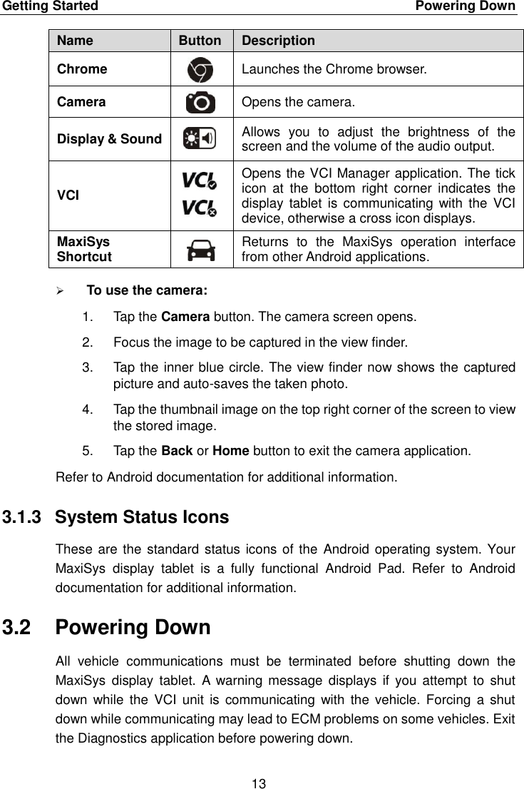 Getting Started    Powering Down 13  Name Button Description Chrome  Launches the Chrome browser. Camera  Opens the camera. Display &amp; Sound  Allows  you  to  adjust  the  brightness  of  the screen and the volume of the audio output. VCI  Opens the VCI Manager application. The tick icon  at  the  bottom  right  corner  indicates  the display  tablet  is communicating with  the  VCI device, otherwise a cross icon displays. MaxiSys Shortcut  Returns  to  the  MaxiSys  operation  interface from other Android applications.  To use the camera: 1.  Tap the Camera button. The camera screen opens. 2.  Focus the image to be captured in the view finder. 3.  Tap the inner blue circle. The view finder now shows the captured picture and auto-saves the taken photo. 4.  Tap the thumbnail image on the top right corner of the screen to view the stored image. 5.  Tap the Back or Home button to exit the camera application. Refer to Android documentation for additional information. 3.1.3  System Status Icons These are the standard status icons of the  Android operating system. Your MaxiSys  display  tablet  is  a  fully  functional  Android  Pad.  Refer  to  Android documentation for additional information. 3.2  Powering Down All  vehicle  communications  must  be  terminated  before  shutting  down  the MaxiSys  display  tablet.  A  warning  message  displays if  you  attempt  to  shut down  while  the  VCI unit  is  communicating  with the  vehicle. Forcing  a  shut down while communicating may lead to ECM problems on some vehicles. Exit the Diagnostics application before powering down. 