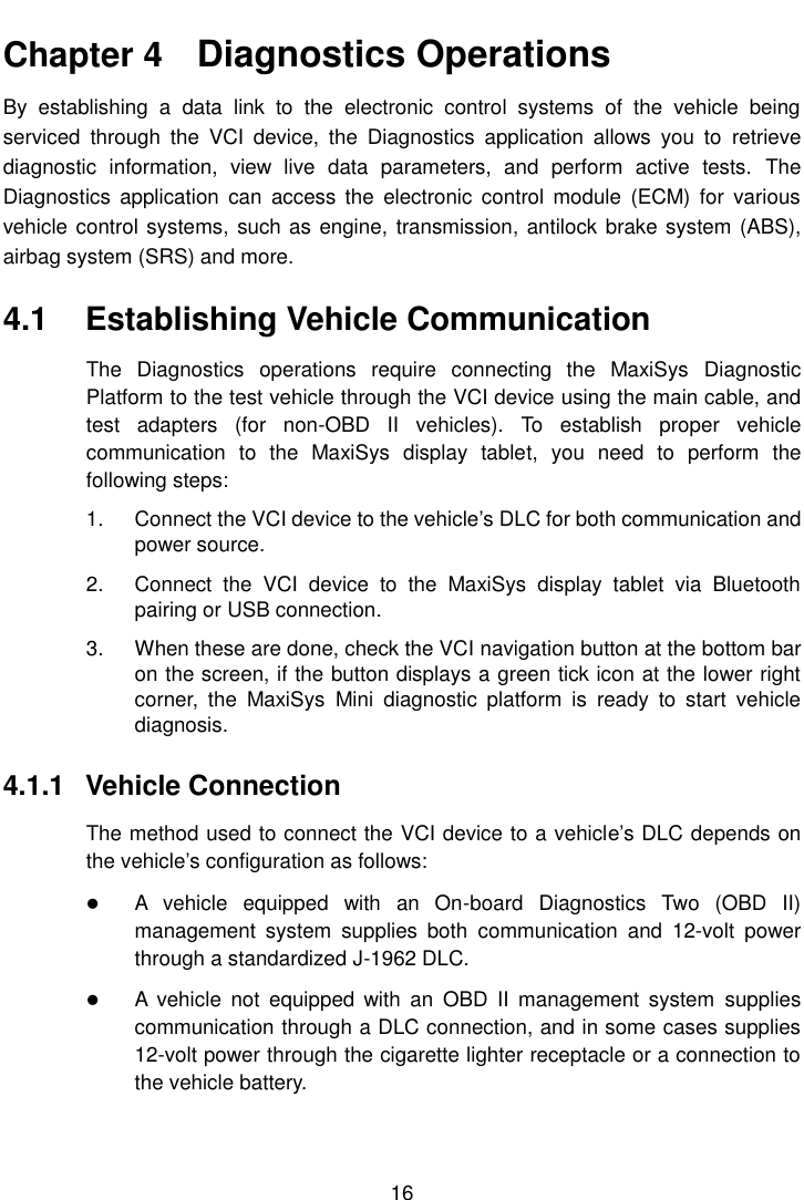    16  Chapter 4    Diagnostics Operations By  establishing  a  data  link  to  the  electronic  control  systems  of  the  vehicle  being serviced  through  the  VCI  device,  the  Diagnostics  application  allows  you  to  retrieve diagnostic  information,  view  live  data  parameters,  and  perform  active  tests.  The Diagnostics  application  can  access  the  electronic  control  module  (ECM)  for  various vehicle control systems,  such as engine, transmission, antilock brake system (ABS), airbag system (SRS) and more. 4.1  Establishing Vehicle Communication The  Diagnostics  operations  require  connecting  the  MaxiSys  Diagnostic Platform to the test vehicle through the VCI device using the main cable, and test  adapters  (for  non-OBD  II  vehicles).  To  establish  proper  vehicle communication  to  the  MaxiSys  display  tablet,  you  need  to  perform  the following steps: 1.  Connect the VCI device to the vehicle&rsquo;s DLC for both communication and power source. 2.  Connect  the  VCI  device  to  the  MaxiSys  display  tablet  via  Bluetooth pairing or USB connection. 3.  When these are done, check the VCI navigation button at the bottom bar on the screen, if the button displays a green tick icon at the lower right corner,  the  MaxiSys  Mini  diagnostic  platform  is  ready  to  start  vehicle diagnosis. 4.1.1  Vehicle Connection The method used to connect the VCI device to a vehicle&rsquo;s DLC depends on the vehicle&rsquo;s configuration as follows:  A  vehicle  equipped  with  an  On-board  Diagnostics  Two  (OBD  II) management  system  supplies  both  communication  and  12-volt  power through a standardized J-1962 DLC.  A  vehicle  not  equipped  with  an  OBD  II  management  system  supplies communication through a DLC connection, and in some cases supplies 12-volt power through the cigarette lighter receptacle or a connection to the vehicle battery. 