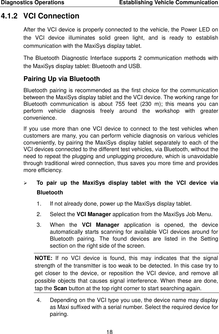 Diagnostics Operations    Establishing Vehicle Communication 18  4.1.2  VCI Connection After the VCI device is properly connected to the vehicle, the Power LED on the  VCI  device  illuminates  solid  green  light,  and  is  ready  to  establish communication with the MaxiSys display tablet. The Bluetooth Diagnostic Interface supports 2 communication methods with the MaxiSys display tablet: Bluetooth and USB. Pairing Up via Bluetooth Bluetooth pairing is recommended as the first choice for the communication between the MaxiSys display tablet and the VCI device. The working range for Bluetooth  communication  is  about  755  feet  (230  m);  this  means  you  can perform  vehicle  diagnosis  freely  around  the  workshop  with  greater convenience. If you  use  more than  one VCI device to connect  to the  test vehicles  when customers are many, you can perform vehicle diagnosis on various vehicles conveniently, by pairing the MaxiSys display tablet separately to each of the VCI devices connected to the different test vehicles, via Bluetooth, without the need to repeat the plugging and unplugging procedure, which is unavoidable through traditional wired connection, thus saves you more time and provides more efficiency.  To  pair  up  the  MaxiSys  display  tablet  with  the  VCI  device  via Bluetooth 1.  If not already done, power up the MaxiSys display tablet. 2.  Select the VCI Manager application from the MaxiSys Job Menu. 3.  When  the  VCI  Manager  application  is  opened,  the  device automatically starts scanning for available VCI devices around for Bluetooth  pairing.  The  found  devices  are  listed  in  the  Setting section on the right side of the screen. NOTE:  If  no  VCI  device  is  found,  this  may  indicates  that  the  signal strength of the transmitter is too weak to be detected. In this case try to get  closer  to  the  device,  or  reposition  the  VCI  device,  and  remove  all possible objects that causes signal interference. When these are done, tap the Scan button at the top right corner to start searching again. 4.  Depending on the VCI type you use, the device name may display as Maxi suffixed with a serial number. Select the required device for pairing. 
