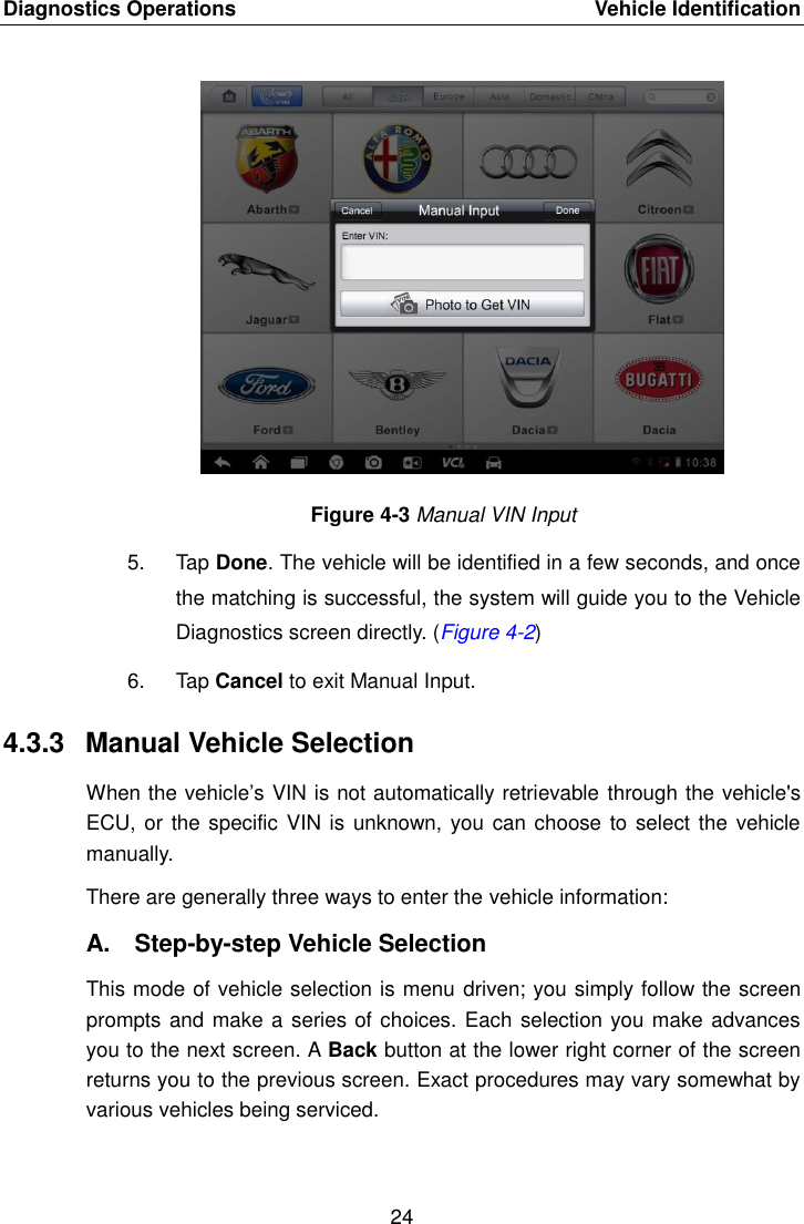 Diagnostics Operations    Vehicle Identification 24  Figure 4-3 Manual VIN Input 5.  Tap Done. The vehicle will be identified in a few seconds, and once the matching is successful, the system will guide you to the Vehicle Diagnostics screen directly. (Figure 4-2) 6.  Tap Cancel to exit Manual Input. 4.3.3  Manual Vehicle Selection When the vehicle&rsquo;s VIN is not automatically retrievable through the vehicle's ECU, or the specific  VIN is  unknown, you can choose to select the vehicle manually. There are generally three ways to enter the vehicle information: A.  Step-by-step Vehicle Selection This mode of vehicle selection is menu driven; you simply follow the screen prompts and make a series of choices. Each selection you make advances you to the next screen. A Back button at the lower right corner of the screen returns you to the previous screen. Exact procedures may vary somewhat by various vehicles being serviced. 