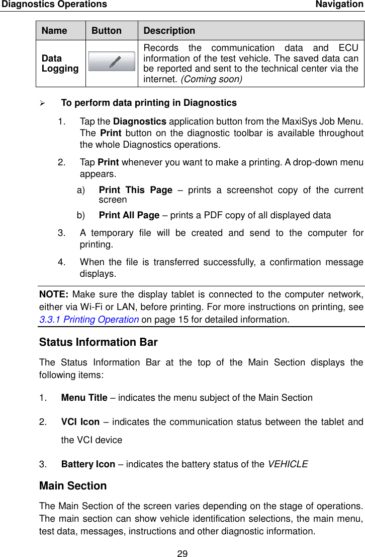 Diagnostics Operations    Navigation 29  Name Button Description Data Logging  Records  the  communication  data  and  ECU information of the test vehicle. The saved data can be reported and sent to the technical center via the internet. (Coming soon)  To perform data printing in Diagnostics 1.  Tap the Diagnostics application button from the MaxiSys Job Menu. The Print  button on  the diagnostic  toolbar is  available throughout the whole Diagnostics operations. 2.  Tap Print whenever you want to make a printing. A drop-down menu appears. a) Print  This  Page  &ndash;  prints  a  screenshot  copy  of  the  current screen b) Print All Page &ndash; prints a PDF copy of all displayed data 3. A  temporary  file  will  be  created  and  send  to  the  computer  for printing. 4.  When  the  file  is  transferred  successfully,  a  confirmation  message displays. NOTE: Make sure the display tablet is connected to the computer network, either via Wi-Fi or LAN, before printing. For more instructions on printing, see 3.3.1 Printing Operation on page 15 for detailed information. Status Information Bar The  Status  Information  Bar  at  the  top  of  the  Main  Section  displays  the following items: 1. Menu Title &ndash; indicates the menu subject of the Main Section 2. VCI Icon &ndash; indicates the communication status between the tablet and the VCI device 3. Battery Icon &ndash; indicates the battery status of the VEHICLE Main Section The Main Section of the screen varies depending on the stage of operations. The main section can show vehicle identification selections, the main menu, test data, messages, instructions and other diagnostic information. 