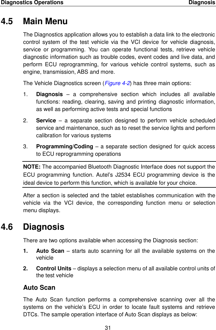 Diagnostics Operations    Diagnosis 31  4.5  Main Menu The Diagnostics application allows you to establish a data link to the electronic control  system  of the  test vehicle  via  the  VCI  device  for  vehicle  diagnosis, service  or  programming.  You  can  operate  functional  tests,  retrieve  vehicle diagnostic information such as trouble codes, event codes and live data, and perform  ECU  reprogramming,  for  various  vehicle  control  systems,  such  as engine, transmission, ABS and more. The Vehicle Diagnostics screen (Figure 4-2) has three main options: 1. Diagnosis &ndash;  a  comprehensive  section  which  includes  all  available functions: reading, clearing, saving and printing  diagnostic information, as well as performing active tests and special functions 2. Service  &ndash;  a  separate  section  designed  to  perform  vehicle  scheduled service and maintenance, such as to reset the service lights and perform calibration for various systems 3. Programming/Coding &ndash; a separate section designed for quick access to ECU reprogramming operations NOTE: The accompanied Bluetooth Diagnostic Interface does not support the ECU  programming  function. Autel&rsquo;s  J2534  ECU programming  device  is the ideal device to perform this function, which is available for your choice. After a section is selected and the tablet establishes communication with the vehicle  via  the  VCI  device,  the  corresponding  function  menu  or  selection menu displays. 4.6  Diagnosis There are two options available when accessing the Diagnosis section: 1.  Auto Scan &ndash; starts auto scanning for all the available systems on the vehicle 2.  Control Units &ndash; displays a selection menu of all available control units of the test vehicle Auto Scan The  Auto  Scan  function  performs  a  comprehensive  scanning  over  all  the systems  on the  vehicle&rsquo;s ECU in  order  to locate  fault systems  and retrieve DTCs. The sample operation interface of Auto Scan displays as below: 