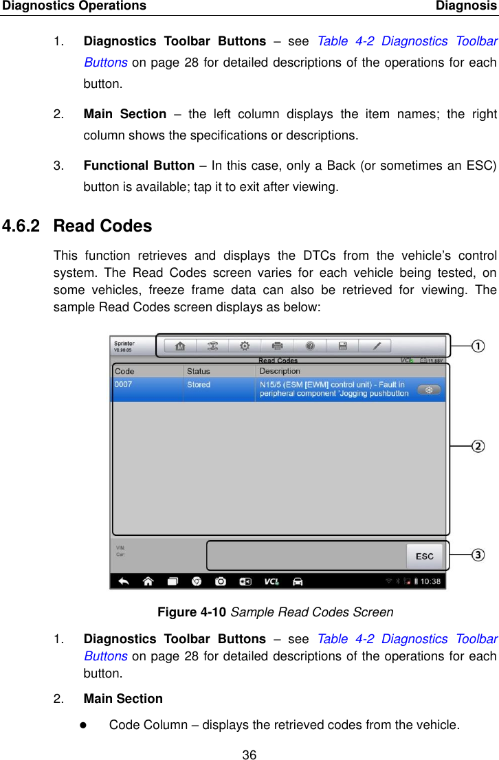 Diagnostics Operations    Diagnosis 36  1. Diagnostics  Toolbar  Buttons &ndash;  see  Table  4-2  Diagnostics  Toolbar Buttons on page 28 for detailed descriptions of the operations for each button. 2. Main  Section &ndash;  the  left  column  displays  the  item  names;  the  right column shows the specifications or descriptions. 3. Functional Button &ndash; In this case, only a Back (or sometimes an ESC) button is available; tap it to exit after viewing. 4.6.2  Read Codes This  function  retrieves  and  displays  the  DTCs  from  the  vehicle&rsquo;s  control system.  The  Read  Codes  screen  varies  for  each  vehicle  being  tested,  on some  vehicles,  freeze  frame  data  can  also  be  retrieved  for  viewing.  The sample Read Codes screen displays as below: Figure 4-10 Sample Read Codes Screen 1. Diagnostics  Toolbar  Buttons &ndash;  see  Table  4-2  Diagnostics  Toolbar Buttons on page 28 for detailed descriptions of the operations for each button. 2. Main Section  Code Column &ndash; displays the retrieved codes from the vehicle. 